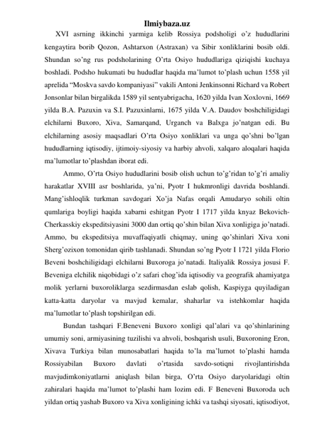 Ilmiybaza.uz 
      XVI asrning ikkinchi yarmiga kelib Rossiya podsholigi o’z hududlarini 
kengaytira borib Qozon, Ashtarxon (Astraxan) va Sibir xonliklarini bosib oldi. 
Shundan so’ng rus podsholarining O’rta Osiyo hududlariga qiziqishi kuchaya 
boshladi. Podsho hukumati bu hududlar haqida ma’lumot to’plash uchun 1558 yil 
aprelida “Moskva savdo kompaniyasi” vakili Antoni Jenkinsonni Richard va Robert 
Jonsonlar bilan birgalikda 1589 yil sentyabrigacha, 1620 yilda Ivan Xoxlovni, 1669 
yilda B.A. Pazuxin va S.I. Pazuxinlarni, 1675 yilda V.A. Daudov boshchiligidagi 
elchilarni Buxoro, Xiva, Samarqand, Urganch va Balxga jo’natgan edi. Bu 
elchilarning asosiy maqsadlari O’rta Osiyo xonliklari va unga qo’shni bo’lgan 
hududlarning iqtisodiy, ijtimoiy-siyosiy va harbiy ahvoli, xalqaro aloqalari haqida 
ma’lumotlar to’plashdan iborat edi.  
Ammo, O’rta Osiyo hududlarini bosib olish uchun to’g’ridan to’g’ri amaliy 
harakatlar XVIII asr boshlarida, ya’ni, Pyotr I hukmronligi davrida boshlandi. 
Mang’ishloqlik turkman savdogari Xo’ja Nafas orqali Amudaryo sohili oltin 
qumlariga boyligi haqida xabarni eshitgan Pyotr I 1717 yilda knyaz Bekovich-
Cherkasskiy ekspeditsiyasini 3000 dan ortiq qo’shin bilan Xiva xonligiga jo’natadi. 
Ammo, bu ekspeditsiya muvaffaqiyatli chiqmay, uning qo’shinlari Xiva xoni 
Sherg’ozixon tomonidan qirib tashlanadi. Shundan so’ng Pyotr I 1721 yilda Florio 
Beveni boshchiligidagi elchilarni Buxoroga jo’natadi. Italiyalik Rossiya josusi F. 
Beveniga elchilik niqobidagi o’z safari chog’ida iqtisodiy va geografik ahamiyatga 
molik yerlarni buxoroliklarga sezdirmasdan eslab qolish, Kaspiyga quyiladigan 
katta-katta daryolar va mavjud kemalar, shaharlar va istehkomlar haqida 
ma’lumotlar to’plash topshirilgan edi.  
Bundan tashqari F.Beneveni Buxoro xonligi qal’alari va qo’shinlarining 
umumiy soni, armiyasining tuzilishi va ahvoli, boshqarish usuli, Buxoroning Eron, 
Xivava Turkiya bilan munosabatlari haqida to’la ma’lumot to’plashi hamda 
Rossiyabilan 
Buxoro 
davlati 
o’rtasida 
savdo-sotiqni 
rivojlantirishda 
mavjudimkoniyatlarni aniqlash bilan birga, O’rta Osiyo daryolaridagi oltin 
zahiralari haqida ma’lumot to’plashi ham lozim edi. F Beneveni Buxoroda uch 
yildan ortiq yashab Buxoro va Xiva xonligining ichki va tashqi siyosati, iqtisodiyot, 
