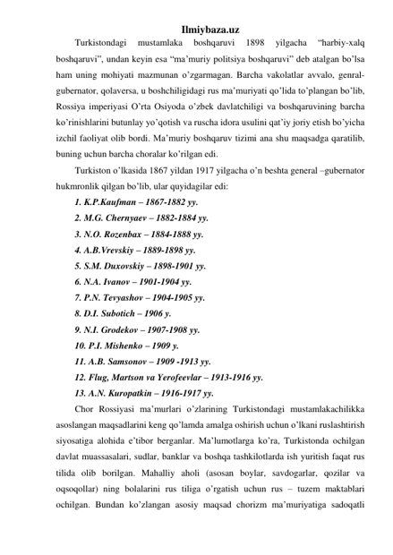 Ilmiybaza.uz 
Turkistondagi 
mustamlaka 
boshqaruvi 
1898 
yilgacha 
“harbiy-xalq 
boshqaruvi”, undan keyin esa “ma’muriy politsiya boshqaruvi” deb atalgan bo’lsa 
ham uning mohiyati mazmunan o’zgarmagan. Barcha vakolatlar avvalo, genral-
gubernator, qolaversa, u boshchiligidagi rus ma’muriyati qo’lida to’plangan bo’lib, 
Rossiya imperiyasi O’rta Osiyoda o’zbek davlatchiligi va boshqaruvining barcha 
ko’rinishlarini butunlay yo’qotish va ruscha idora usulini qat’iy joriy etish bo’yicha 
izchil faoliyat olib bordi. Ma’muriy boshqaruv tizimi ana shu maqsadga qaratilib, 
buning uchun barcha choralar ko’rilgan edi. 
Turkiston o’lkasida 1867 yildan 1917 yilgacha o’n beshta general –gubernator 
hukmronlik qilgan bo’lib, ular quyidagilar edi: 
1. K.P.Kaufman – 1867-1882 yy. 
2. M.G. Chernyaev – 1882-1884 yy. 
3. N.O. Rozenbax – 1884-1888 yy. 
4. A.B.Vrevskiy – 1889-1898 yy. 
5. S.M. Duxovskiy – 1898-1901 yy. 
6. N.A. Ivanov – 1901-1904 yy. 
7. P.N. Tevyashov – 1904-1905 yy. 
8. D.I. Subotich – 1906 y. 
9. N.I. Grodekov – 1907-1908 yy. 
10. P.I. Mishenko – 1909 y. 
11. A.B. Samsonov – 1909 -1913 yy. 
12. Flug, Martson va Yerofeevlar – 1913-1916 yy. 
13. A.N. Kuropatkin – 1916-1917 yy. 
Chor Rossiyasi ma’murlari o’zlarining Turkistondagi mustamlakachilikka 
asoslangan maqsadlarini keng qo’lamda amalga oshirish uchun o’lkani ruslashtirish 
siyosatiga alohida e’tibor berganlar. Ma’lumotlarga ko’ra, Turkistonda ochilgan 
davlat muassasalari, sudlar, banklar va boshqa tashkilotlarda ish yuritish faqat rus 
tilida olib borilgan. Mahalliy aholi (asosan boylar, savdogarlar, qozilar va 
oqsoqollar) ning bolalarini rus tiliga o’rgatish uchun rus – tuzem maktablari 
ochilgan. Bundan ko’zlangan asosiy maqsad chorizm ma’muriyatiga sadoqatli 
