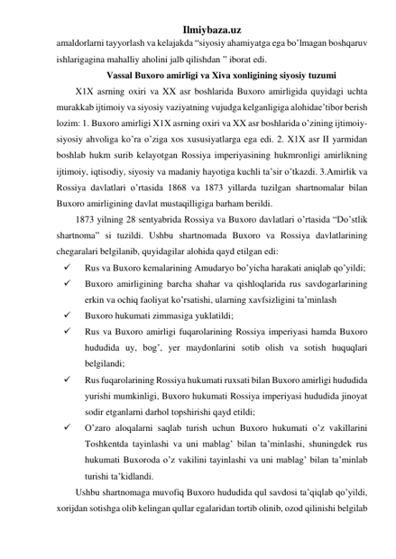 Ilmiybaza.uz 
amaldorlarni tayyorlash va kelajakda “siyosiy ahamiyatga ega bo’lmagan boshqaruv 
ishlarigagina mahalliy aholini jalb qilishdan ” iborat edi. 
Vassal Buxoro amirligi va Xiva xonligining siyosiy tuzumi 
X1X asrning oxiri va XX asr boshlarida Buxoro amirligida quyidagi uchta 
murakkab ijtimoiy va siyosiy vaziyatning vujudga kelganligiga alohidae’tibor berish 
lozim: 1. Buxoro amirligi X1X asrning oxiri va XX asr boshlarida o’zining ijtimoiy-
siyosiy ahvoliga ko’ra o’ziga xos xususiyatlarga ega edi. 2. X1X asr II yarmidan 
boshlab hukm surib kelayotgan Rossiya imperiyasining hukmronligi amirlikning 
ijtimoiy, iqtisodiy, siyosiy va madaniy hayotiga kuchli ta’sir o’tkazdi. 3.Amirlik va 
Rossiya davlatlari o’rtasida 1868 va 1873 yillarda tuzilgan shartnomalar bilan 
Buxoro amirligining davlat mustaqilligiga barham berildi. 
1873 yilning 28 sentyabrida Rossiya va Buxoro davlatlari o’rtasida “Do’stlik 
shartnoma” si tuzildi. Ushbu shartnomada Buxoro va Rossiya davlatlarining 
chegaralari belgilanib, quyidagilar alohida qayd etilgan edi: 
 
Rus va Buxoro kemalarining Amudaryo bo’yicha harakati aniqlab qo’yildi; 
 
Buxoro amirligining barcha shahar va qishloqlarida rus savdogarlarining 
erkin va ochiq faoliyat ko’rsatishi, ularning xavfsizligini ta’minlash 
 
Buxoro hukumati zimmasiga yuklatildi; 
 
Rus va Buxoro amirligi fuqarolarining Rossiya imperiyasi hamda Buxoro 
hududida uy, bog’, yer maydonlarini sotib olish va sotish huquqlari 
belgilandi; 
 
Rus fuqarolarining Rossiya hukumati ruxsati bilan Buxoro amirligi hududida 
yurishi mumkinligi, Buxoro hukumati Rossiya imperiyasi hududida jinoyat 
sodir etganlarni darhol topshirishi qayd etildi; 
 
O’zaro aloqalarni saqlab turish uchun Buxoro hukumati o’z vakillarini 
Toshkentda tayinlashi va uni mablag’ bilan ta’minlashi, shuningdek rus 
hukumati Buxoroda o’z vakilini tayinlashi va uni mablag’ bilan ta’minlab 
turishi ta’kidlandi. 
Ushbu shartnomaga muvofiq Buxoro hududida qul savdosi ta’qiqlab qo’yildi, 
xorijdan sotishga olib kelingan qullar egalaridan tortib olinib, ozod qilinishi belgilab 
