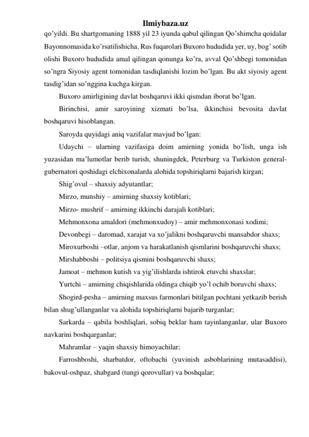 Ilmiybaza.uz 
qo’yildi. Bu shartgomaning 1888 yil 23 iyunda qabul qilingan Qo’shimcha qoidalar 
Bayonnomasida ko’rsatilishicha, Rus fuqarolari Buxoro hududida yer, uy, bog’ sotib 
olishi Buxoro hududida amal qilingan qonunga ko’ra, avval Qo’shbegi tomonidan 
so’ngra Siyosiy agent tomonidan tasdiqlanishi lozim bo’lgan. Bu akt siyosiy agent 
tasdig’idan so’nggina kuchga kirgan. 
Buxoro amirligining davlat boshqaruvi ikki qismdan iborat bo’lgan. 
Birinchisi, amir saroyining xizmati bo’lsa, ikkinchisi bevosita davlat 
boshqaruvi hisoblangan. 
Saroyda quyidagi aniq vazifalar mavjud bo’lgan: 
Udaychi – ularning vazifasiga doim amirning yonida bo’lish, unga ish 
yuzasidan ma’lumotlar berib turish, shuningdek, Peterburg va Turkiston general-
gubernatori qoshidagi elchixonalarda alohida topshiriqlarni bajarish kirgan; 
Shig’ovul – shaxsiy adyutantlar; 
Mirzo, munshiy – amirning shaxsiy kotiblari; 
Mirzo- mushrif – amirning ikkinchi darajali kotiblari; 
Mehmonxona amaldori (mehmonxudoy) – amir mehmonxonasi xodimi; 
Devonbegi – daromad, xarajat va xo’jalikni boshqaruvchi mansabdor shaxs; 
Miroxurboshi –otlar, anjom va harakatlanish qismlarini boshqaruvchi shaxs; 
Mirshabboshi – politsiya qismini boshqaruvchi shaxs; 
Jamoat – mehmon kutish va yig’ilishlarda ishtirok etuvchi shaxslar; 
Yurtchi – amirning chiqishlarida oldinga chiqib yo’l ochib boruvchi shaxs; 
Shogird-pesha – amirning maxsus farmonlari bitilgan pochtani yetkazib berish 
bilan shug’ullanganlar va alohida topshiriqlarni bajarib turganlar; 
Sarkarda – qabila boshliqlari, sobiq beklar ham tayinlanganlar, ular Buxoro 
navkarini boshqarganlar; 
Mahramlar – yaqin shaxsiy himoyachilar; 
Farroshboshi, sharbatdor, oftobachi (yuvinish asboblarining mutasaddisi), 
bakovul-oshpaz, shabgard (tungi qorovullar) va boshqalar; 
