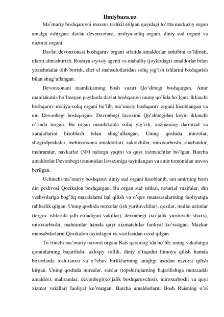 Ilmiybaza.uz 
Ma’muriy boshqaruvni maxsus tashkil etilgan quyidagi to’rtta markaziy organ 
amalga oshirgan: davlat devonxonasi, moliya-soliq organi, diniy sud organi va 
nazorat organi. 
Davlat devonxonasi boshqaruv organi sifatida amaldorlar tarkibini to’ldirish, 
ularni almashtirish, Rossiya siyosiy agenti va mahalliy (joylardagi) amaldorlar bilan 
yozishmalar olib borish, chet el mahsulotlaridan soliq yig’ish ishlarini boshqarish 
bilan shug’ullangan. 
Devonxonani mamlakatning bosh vaziri Qo’shbegi boshqargan. Amir 
mamlakatda bo’lmagan paytlarda davlat boshqaruvi uning qo’lida bo’lgan. Ikkinchi 
boshqaruv moliya-soliq organi bo’lib, ma’muriy boshqaruv organi hisoblangan va 
uni Devonbegi boshqargan. Devonbegi lavozimi Qo’shbegidan keyin ikkinchi 
o’rinda turgan. Bu organ mamlakatda soliq yig’ish, xazinaning daromad va 
xarajatlarini 
hisoblash 
bilan 
shug’ullangan. 
Uning 
qoshida 
mirzolar, 
shogirdpeshalar, mehmonxona amaldorlari, zakotchilar, miroxurboshi, sharbatdor, 
mahramlar, navkarlar (300 nafarga yaqin) va quyi xizmatchilar bo’lgan. Barcha 
amaldorlar Devonbegi tomonidan lavozimiga tayinlangan va amir tomonidan unvon 
berilgan. 
Uchinchi ma’muriy boshqaruv diniy sud organi hisoblanib, uni amirning bosh 
din peshvosi Qozikalon boshqargan. Bu organ sud ishlari, notarial vazifalar, din 
veshvolariga bog’liq masalalarni hal qilish va o’quv muassasalarining faoliyatiga 
rahbarlik qilgan. Uning qoshida mirzolar (ish yurituvchilar), qozilar, mullai azimlar 
(tergov ishlarida jalb etiladigan vakillar), devonbegi (xo’jalik yurituvchi shaxs), 
miroxurboshi, mahramlar hamda quyi xizmatchilar faoliyat ko’rsatgan. Mazkur 
mansabdorlarni Qozikalon tayinlagan va vazifasidan ozod qilgan. 
To’rtinchi ma’muriy nazorat organi Rais qaramog’ida bo’lib, uning vakolatiga 
qonunlarning bajarilishi, axloqiy soflik, diniy e’tiqodni himoya qilish hamda 
bozorlarda tosh-tarozi va o’lchov birliklarining aniqligi ustidan nazorat qilish 
kirgan. Uning qoshida mirzalar, raislar (topshiriqlarning bajarilishiga mutasaddi 
amaldor), mahramlar, devonbegi(xo’jalik boshqaruvchisi), miroxurboshi va quyi 
xizmat vakillari faoliyat ko’rsatgan. Barcha amaldorlarni Bosh Raisning o’zi 
