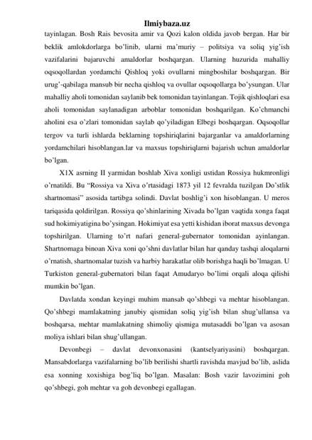 Ilmiybaza.uz 
tayinlagan. Bosh Rais bevosita amir va Qozi kalon oldida javob bergan. Har bir 
beklik amlokdorlarga bo’linib, ularni ma’muriy – politsiya va soliq yig’ish 
vazifalarini bajaruvchi amaldorlar boshqargan. Ularning huzurida mahalliy 
oqsoqollardan yordamchi Qishloq yoki ovullarni mingboshilar boshqargan. Bir 
urug’-qabilaga mansub bir necha qishloq va ovullar oqsoqollarga bo’ysungan. Ular 
mahalliy aholi tomonidan saylanib bek tomonidan tayinlangan. Tojik qishloqlari esa 
aholi tomonidan saylanadigan arboblar tomonidan boshqarilgan. Ko’chmanchi 
aholini esa o’zlari tomonidan saylab qo’yiladigan Elbegi boshqargan. Oqsoqollar 
tergov va turli ishlarda beklarning topshiriqlarini bajarganlar va amaldorlarning 
yordamchilari hisoblangan.lar va maxsus topshiriqlarni bajarish uchun amaldorlar 
bo’lgan. 
X1X asrning II yarmidan boshlab Xiva xonligi ustidan Rossiya hukmronligi 
o’rnatildi. Bu “Rossiya va Xiva o’rtasidagi 1873 yil 12 fevralda tuzilgan Do’stlik 
shartnomasi” asosida tartibga solindi. Davlat boshlig’i xon hisoblangan. U meros 
tariqasida qoldirilgan. Rossiya qo’shinlarining Xivada bo’lgan vaqtida xonga faqat 
sud hokimiyatigina bo’ysingan. Hokimiyat esa yetti kishidan iborat maxsus devonga 
topshirilgan. Ularning to’rt nafari general-gubernator tomonidan ayinlangan. 
Shartnomaga binoan Xiva xoni qo’shni davlatlar bilan har qanday tashqi aloqalarni 
o’rnatish, shartnomalar tuzish va harbiy harakatlar olib borishga haqli bo’lmagan. U 
Turkiston general-gubernatori bilan faqat Amudaryo bo’limi orqali aloqa qilishi 
mumkin bo’lgan. 
Davlatda xondan keyingi muhim mansab qo’shbegi va mehtar hisoblangan. 
Qo’shbegi mamlakatning janubiy qismidan soliq yig’ish bilan shug’ullansa va 
boshqarsa, mehtar mamlakatning shimoliy qismiga mutasaddi bo’lgan va asosan 
moliya ishlari bilan shug’ullangan. 
Devonbegi 
– 
davlat 
devonxonasini 
(kantselyariyasini) 
boshqargan. 
Mansabdorlarga vazifalarning bo’lib berilishi shartli ravishda mavjud bo’lib, aslida 
esa xonning xoxishiga bog’liq bo’lgan. Masalan: Bosh vazir lavozimini goh 
qo’shbegi, goh mehtar va goh devonbegi egallagan. 
