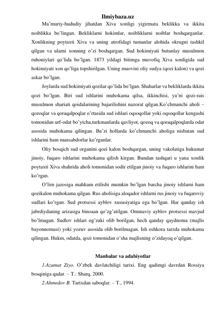 Ilmiybaza.uz 
Ma’muriy-hududiy jihatdan Xiva xonligi yigirmata beklikka va ikkita 
noiblikka bo’lingan. Bekliklarni hokimlar, noibliklarni noiblar boshqarganlar. 
Xonlikning poytaxti Xiva va uning atrofidagi tumanlar alohida okrugni tashkil 
qilgan va ularni xonning o’zi boshqargan. Sud hokimiyati butunlay musulmon 
ruhoniylari qo’lida bo’lgan. 1873 yildagi bitimga muvofiq Xiva xonligida sud 
hokimiyati xon qo’liga topshirilgan. Uning muovini oliy sudya (qozi kalon) va qozi 
askar bo’lgan. 
Joylarda sud hokimiyati qozilar qo’lida bo’lgan. Shaharlar va bekliklarda ikkita 
qozi bo’lgan. Biri sud ishlarini muhokama qilsa, ikkinchisi, ya’ni qozi-rais 
musulmon shariati qoidalarining bajarilishini nazorat qilgan.Ko’chmanchi aholi – 
qozoqlar va qoraqalpoqlar o’rtasida sud ishlari oqsoqollar yoki oqsoqollar kengashi 
tomonidan urf-odat bo’yicha,turkmanlarda qavliyot, qozoq va qoraqalpoqlarda odat 
asosida muhokama qilingan. Ba’zi hollarda ko’chmanchi aholiga nisbatan sud 
ishlarini ham mansabdorlar ko’rganlar. 
Oliy bosqich sud organini qozi kalon boshqargan, uning vakolatiga hukumat 
jinoiy, fuqaro ishlarini muhokama qilish kirgan. Bundan tashqari u yana xonlik 
poytaxti Xiva shahrida aholi tomonidan sodir etilgan jinoiy va fuqaro ishlarini ham 
ko’rgan. 
O’lim jazosiga mahkum etilishi mumkin bo’lgan barcha jinoiy ishlarni ham 
qozikalon muhokama qilgan. Rus aholisiga aloqador ishlarni rus jinoiy va fuqaroviy 
sudlari ko’rgan. Sud protsessi ayblov xususiyatiga ega bo’lgan. Har qanday ish 
jabrdiydaning arizasiga binoaan qo’zg’atilgan. Ommaviy ayblov protsessi mavjud 
bo’lmagan. Sudlov ishlari og’zaki olib borilgan, hech qanday qaydnoma (majlis 
bayonnomasi) yoki yozuv asosida olib borilmagan. Ish oshkora tarzda muhokama 
qilingan. Hukm, odatda, qozi tomonidan o’sha majlisning o’zidayoq o’qilgan. 
 
Manbalar va adabiyotlar 
1.Azamat Ziyo. O’zbek davlatchiligi tarixi. Eng qadimgi davrdan Rossiya 
bosqiniga qadar. – T.: Sharq, 2000. 
2.Ahmedov B. Tarixdan saboqlar. – T., 1994.  
