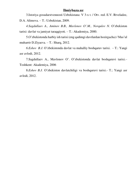 Ilmiybaza.uz 
3.Istoriya gosudarstvennosti Uzbekistana: V 3-x t. / Otv. red. E.V. Rtveladze, 
D.A. Alimova. – T.: Uzbekistan, 2009. 
4.Sagdullaev A., Aminov B.B., Mavlonov O’.M., Norqulov N. O’zbekiston 
tarixi: davlat va jamiyat taraqqiyoti. – T.: Akademiya, 2000.  
5.O’zbekistonda harbiy ish tarixi (eng qadimgi davrlardan hozirgacha) / Mas’ul 
muharrir D.Ziyaeva. – T.: Sharq, 2012. 
6.Eshov  B.J. O’zbekistonda davlat va mahalliy boshqaruv tarixi.  – T.: Yangi 
asr avlodi, 2012.  
7.Sagdullaev A., Mavlonov O’. O’zbekistonda davlat boshqaruvi tarixi.– 
Toshkent: Akademiya, 2006 
8.Eshov B.J. O’zbekiston davlatchiligi va boshqaruvi tarixi.- T.; Yangi asr 
avlodi, 2012. 
 
 
 
 
 
 
