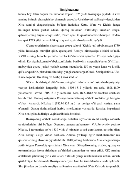 Ilmiybaza.uz 
tabiiiy boyliklari haqida ma’lumotlar to’plab 1825 yilda Rossiyaga qaytadi. XVIII 
asrning birinchi choragida ko’chmanchi qozoqlar Ural daryosi va Kaspiy dengizidan 
Xiva xonligi chegarasigacha bo’lgan hududda Katta, O’rta va Kichik juzga 
bo’lingan holda yashar edilar. Qozoq sultonlari o’rtasidagi urushlar ustiga, 
qalmoqlarning hujumlari qo’shilib, o’zaro qonli to’qnashuvlar bo’lib turgan. Undan 
tashqari 1723 yilgi ocharchilik qozoqlarni qiyin ahvolga solib qo’ydi.  
O’zaro urushlardan charchagan qozoq sultoni (Kichik juz) Abulxayrxon 1730 
yilda Rossiyaga murojjat qilib, qozoqlarni Rossiya himoyasiga olishini so’radi. 
XVIII asrning birinchi yarmida barcha ko’chmanchi qozoqlar Rossiya tobeligiga 
olindi. Rossiya hukumati o’zbek xonliklarini bosib olish maqsadida butun XVIII asr 
mobaynida qozoq juzlari yashab turgan hududlarda 150 ga yaqin katta va kichik 
qal’alar qurdirib, platsdarm sifatidagi yangi shaharlarga (Omsk, Semipalatinsk, Ust-
Kamenogorsk, Orenburg va boshq.) asos soldilar. 
XIX asr boshlariga kelib Yevropaning ba’zi davlatlari o’rtasida harbiy-siyosiy 
vaziyat keskinlashib ketganligi bois, 1806-1812 yillarda rus-turk, 1808-1809 
yillarda rus –shved, 1805-1813 yillarda rus –fors, 1805-1812 rus-frantsuz urushlari 
bo’lib o’tdi. Buning natijasida Rossiya hukumatining o’zbek xonliklariga bo’lgan 
e’tibori kamaydi. Nikolay I (1825-1855 yy.) rus taxtiga o’tirgach vaziyat yana 
o’zgardi. Qozoq dashtlaridagi harbiy istehkomlar vositasida Rossiya imperiyasi 
Xiva xonligi hududlariga yaqinlashib kela boshladi. 
Rossiyaning o’zbek xonliklariga nisbatan siyosatini izchil amalga oshirish 
tarafdorlaridan biri bo’lgan Orenburg general-gubernatori V.A.Perovskiy podsho 
Nikolay I farmoniga ko’ra 1839 yilda 5 mingdan ziyod qurollangan qo’shin bilan 
Xiva xonligi ustiga yurish boshladi. Ammo, yo’ldagi og’ir shart-sharoitlar rus 
qo’shinlarining ahvolini qiyinlashtirdi. 1840 yilning boshlarida Xiva chegaralariga 
yetib kelgan Perovskiy qo’shinlari Xiva xoni Olloqulixonning o’zbek, qozoq va 
turkmanlardan iborat birlashgan qo’shinlari tomonidan tor –mor etildi. XIX asrning 
o’rtalarida jahonning yirik davlatlari o’rtasida yangi mustamlakalar uchun kurash 
qizib ketgan bir sharoitda Rossiya imperiyasi ham bu kurashlardan chetda qolmadi. 
Shu jihatdan bu davrda Angliya va Rossiya manfaatlari O’rta Osiyoda to’qnashdi. 
