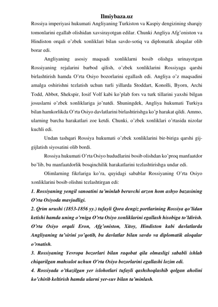 Ilmiybaza.uz 
Rossiya imperiyasi hukumati Angliyaning Turkiston va Kaspiy dengizining sharqiy 
tomonlarini egallab olishidan xavsirayotgan edilar. Chunki Angliya Afg’oniston va 
Hindiston orqali o’zbek xonliklari bilan savdo-sotiq va diplomatik aloqalar olib 
borar edi. 
Angliyaning asosiy maqsadi xonliklarni bosib olishga urinayotgan 
Rossiyaning rejalarini barbod qilish, o’zbek xonliklarini Rossiyaga qarshi 
birlashtirish hamda O’rta Osiyo bozorlarini egallash edi. Angliya o’z maqsadini 
amalga oshirishni tezlatish uchun turli yillarda Stoddart, Konolli, Byorn, Archi 
Todd, Abbot, Shekspir, Iosif Volf kabi ko’plab fors va turk tillarini yaxshi bilgan 
josuslarni o’zbek xonliklariga jo’natdi. Shuningdek, Angliya hukumati Turkiya 
bilan hamkorlikda O’rta Osiyo davlatlarini birlashtirishga ko’p harakat qildi. Ammo, 
ularning barcha harakatlari zoe ketdi. Chunki, o’zbek xonliklari o’rtasida nizolar 
kuchli edi. 
Undan tashqari Rossiya hukumati o’zbek xonliklarini bir-biriga qarshi gij-
gijlatish siyosatini olib bordi. 
Rossiya hukumati O’rta Osiyo hududlarini bosib olishdan ko’proq manfaatdor 
bo’lib, bu manfaatdorlik bosqinchilik harakatlarini tezlashtirishga undar edi.  
Olimlarning fikrlariga ko’ra, quyidagi sabablar Rossiyaning O’rta Osiyo 
xonliklarini bosib olishni tezlashtirgan edi: 
1. Rossiyaning yengil sanoatini ta’minlab beruvchi arzon hom ashyo bazasining 
O’rta Osiyoda mavjudligi. 
2. Qrim urushi (1853-1856 yy.) tufayli Qora dengiz portlarining Rossiya qo’lidan 
ketishi hamda uning o’rniga O’rta Osiyo xonliklarini egallash hisobiga to’ldirish. 
O’rta Osiyo orqali Eron, Afg’oniston, Xitoy, Hindiston kabi davlatlarda 
Angliyaning ta’sirini yo’qotib, bu davlatlar bilan savdo va diplomatik aloqalar 
o’rnatish. 
3. Rossiyaning Yevropa bozorlari bilan raqobat qila olmasligi sababli ishlab 
chiqarilgan mahsulot uchun O’rta Osiyo bozorlarini egallashi lozim edi. 
4. Rossiyada o’tkazilgan yer islohotlari tufayli qashshoqlashib qolgan aholini 
ko’chirib keltirish hamda ularni yer-suv bilan ta’minlash. 
