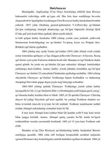 Ilmiybaza.uz 
Shuningdek, Angliyaning O’rta Osiyo bozorlariga intilishi ham Rossiya 
hukumatini tashvishga solib qo’ygan edi. Shu bois ham xonliklarga bevosita 
chegaradosh bo’lganligidan foydalangan Chor Rossiyasi harbiy harakatlarni boshlab 
yubordi. 1853 yilda Orenburg general-gubernatori V.A.Perovskiy qo’shinlari 
Qo’qon xonligining strategik ahamiyatga ega bo’lgan Oqmachit (hozirgi Qizil 
O’rda) qal’asini kuch bilan egalladi. Qrim urushi tufayli 
to’xtab qolgan harbiy harakatlar 1860 yilning yozida yana jonlanib, polkovnik 
Simmerman boshchiligidagi rus qo’shinlari To’qmoq, keyin esa Pishpak (hoz. 
Bishkek) qal’alarini egalladilar. 
1864 yilning may oyida Verniy qal’asidan (1854 yilda Almati ovuli yonida 
ruslar tomonidan qurilgan) yo’lga chiqqan polkovnik Chernyaev Avliyoota, Suzoq 
qal’alarini, iyul oyida Turkiston shahrini bosib oldi. Shundan so’ng Chimkent shahri 
qamal qilinib, bu yerda rus qo’shinlari Qo’qon sarkardasi Alimqul Amirilashkar 
zarbalariga duch keldilar. Ammo, harbiy- texnik jihatdan ustunlikka ega bo’lgan 
Chernyaev qo’shinlari 22 sentyabrda Chimkentni egallashga erishdilar. 1864 yilning 
oktyabrida Chernyaev qo’shinlari Toshkentga hujum boshladilar va shaharning 
sharqidagi Darvishak qopqa degan joyda mag’lubiyatga uchradilar. 
1864-1865 yilning qishida Chernyaev Toshkentga yurish uchun harbiy 
tayorgarlik ko’rib, o’z qo’shinlarini Sibir va Orenburgdan yetib kelgan qurol-yarog’, 
qo’shimcha harbiy kuchlar bilan to’ldirdi. 1865 yil 28 aprelda Chernyaev Chirchiq 
daryosi bo’yidagi Niyozbek qal’asini egallab, bu yerdagi Toshkent shahrini suv 
bilan ta’minlab tutuvchi to’g’onni bo’zib tashladi. Toshkent mudofaasini tashkil 
etishda Alimqul sarkardaning xizmatlari katta bo’ldi. 
8 may kuni Alimqul katta lashkar bilan Qo’qondan yetib 9 may kuni ruslar 
bilan jangga kirishdi. Ammo, Alimqul qattiq yarador bo’lib, halok bo’lgach 
toshkentliklar orasida sarosimalik boshlandi. 1865 yil 15 iyun kuni Toshkent zabt 
etildi. 
Shundan so’ng Chor Rossiyasi qo’shinlarining harbiy harakatlari Buxoro 
amirligiga qaratildi. 1866 yilda olib borilgan bosqinchilik urushlari natijasida 
(general Romanovskiy boshchiligida) amirlik hududlari egallana boshlandi. 1866 yil 
