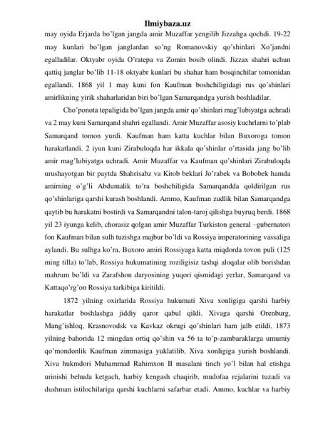 Ilmiybaza.uz 
may oyida Erjarda bo’lgan jangda amir Muzaffar yengilib Jizzahga qochdi. 19-22 
may kunlari bo’lgan janglardan so’ng Romanovskiy qo’shinlari Xo’jandni 
egalladilar. Oktyabr oyida O’ratepa va Zomin bosib olindi. Jizzax shahri uchun 
qattiq janglar bo’lib 11-18 oktyabr kunlari bu shahar ham bosqinchilar tomonidan 
egallandi. 1868 yil 1 may kuni fon Kaufman boshchiligidagi rus qo’shinlari 
amirlikning yirik shaharlaridan biri bo’lgan Samarqandga yurish boshladilar.  
Cho’ponota tepaligida bo’lgan jangda amir qo’shinlari mag’lubiyatga uchradi 
va 2 may kuni Samarqand shahri egallandi. Amir Muzaffar asosiy kuchrlarni to’plab 
Samarqand tomon yurdi. Kaufman ham katta kuchlar bilan Buxoroga tomon 
harakatlandi. 2 iyun kuni Zirabuloqda har ikkala qo’shinlar o’rtasida jang bo’lib 
amir mag’lubiyatga uchradi. Amir Muzaffar va Kaufman qo’shinlari Zirabuloqda 
urushayotgan bir paytda Shahrisabz va Kitob beklari Jo’rabek va Bobobek hamda 
amirning o’g’li Abdumalik to’ra boshchiligida Samarqandda qoldirilgan rus 
qo’shinlariga qarshi kurash boshlandi. Ammo, Kaufman zudlik bilan Samarqandga 
qaytib bu harakatni bostirdi va Samarqandni talon-taroj qilishga buyruq berdi. 1868 
yil 23 iyunga kelib, chorasiz qolgan amir Muzaffar Turkiston general –gubernatori 
fon Kaufman bilan sulh tuzishga majbur bo’ldi va Rossiya imperatorining vassaliga 
aylandi. Bu sulhga ko’ra, Buxoro amiri Rossiyaga katta miqdorda tovon puli (125 
ming tilla) to’lab, Rossiya hukumatining roziligisiz tashqi aloqalar olib borishdan 
mahrum bo’ldi va Zarafshon daryosining yuqori qismidagi yerlar, Samarqand va 
Kattaqo’rg’on Rossiya tarkibiga kiritildi. 
   
1872 yilning oxirlarida Rossiya hukumati Xiva xonligiga qarshi harbiy 
harakatlar boshlashga jiddiy qaror qabul qildi. Xivaga qarshi Orenburg, 
Mang’ishloq, Krasnovodsk va Kavkaz okrugi qo’shinlari ham jalb etildi. 1873 
yilning bahorida 12 mingdan ortiq qo’shin va 56 ta to’p-zambaraklarga umumiy 
qo’mondonlik Kaufman zimmasiga yuklatilib, Xiva xonligiga yurish boshlandi. 
Xiva hukmdori Muhammad Rahimxon II masalani tinch yo’l bilan hal etishga 
urinishi behuda ketgach, harbiy kengash chaqirib, mudofaa rejalarini tuzadi va 
dushman istilochilariga qarshi kuchlarni safarbar etadi. Ammo, kuchlar va harbiy 
