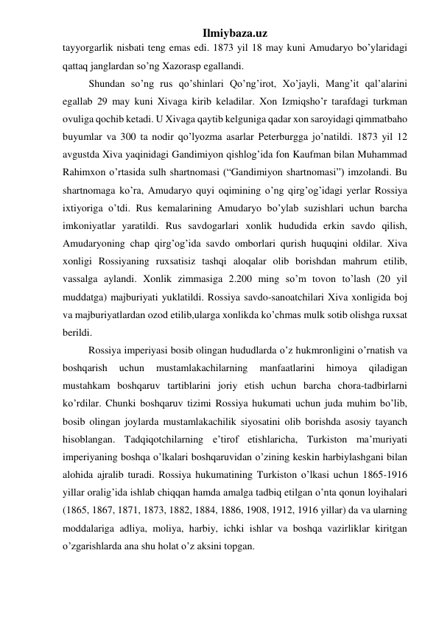 Ilmiybaza.uz 
tayyorgarlik nisbati teng emas edi. 1873 yil 18 may kuni Amudaryo bo’ylaridagi 
qattaq janglardan so’ng Xazorasp egallandi.  
Shundan so’ng rus qo’shinlari Qo’ng’irot, Xo’jayli, Mang’it qal’alarini 
egallab 29 may kuni Xivaga kirib keladilar. Xon Izmiqsho’r tarafdagi turkman 
ovuliga qochib ketadi. U Xivaga qaytib kelguniga qadar xon saroyidagi qimmatbaho 
buyumlar va 300 ta nodir qo’lyozma asarlar Peterburgga jo’natildi. 1873 yil 12 
avgustda Xiva yaqinidagi Gandimiyon qishlog’ida fon Kaufman bilan Muhammad 
Rahimxon o’rtasida sulh shartnomasi (“Gandimiyon shartnomasi”) imzolandi. Bu 
shartnomaga ko’ra, Amudaryo quyi oqimining o’ng qirg’og’idagi yerlar Rossiya 
ixtiyoriga o’tdi. Rus kemalarining Amudaryo bo’ylab suzishlari uchun barcha 
imkoniyatlar yaratildi. Rus savdogarlari xonlik hududida erkin savdo qilish, 
Amudaryoning chap qirg’og’ida savdo omborlari qurish huquqini oldilar. Xiva 
xonligi Rossiyaning ruxsatisiz tashqi aloqalar olib borishdan mahrum etilib, 
vassalga aylandi. Xonlik zimmasiga 2.200 ming so’m tovon to’lash (20 yil 
muddatga) majburiyati yuklatildi. Rossiya savdo-sanoatchilari Xiva xonligida boj 
va majburiyatlardan ozod etilib,ularga xonlikda ko’chmas mulk sotib olishga ruxsat 
berildi. 
          Rossiya imperiyasi bosib olingan hududlarda o’z hukmronligini o’rnatish va 
boshqarish 
uchun 
mustamlakachilarning 
manfaatlarini 
himoya 
qiladigan 
mustahkam boshqaruv tartiblarini joriy etish uchun barcha chora-tadbirlarni 
ko’rdilar. Chunki boshqaruv tizimi Rossiya hukumati uchun juda muhim bo’lib, 
bosib olingan joylarda mustamlakachilik siyosatini olib borishda asosiy tayanch 
hisoblangan. Tadqiqotchilarning e’tirof etishlaricha, Turkiston ma’muriyati 
imperiyaning boshqa o’lkalari boshqaruvidan o’zining keskin harbiylashgani bilan 
alohida ajralib turadi. Rossiya hukumatining Turkiston o’lkasi uchun 1865-1916 
yillar oralig’ida ishlab chiqqan hamda amalga tadbiq etilgan o’nta qonun loyihalari 
(1865, 1867, 1871, 1873, 1882, 1884, 1886, 1908, 1912, 1916 yillar) da va ularning 
moddalariga adliya, moliya, harbiy, ichki ishlar va boshqa vazirliklar kiritgan 
o’zgarishlarda ana shu holat o’z aksini topgan. 
