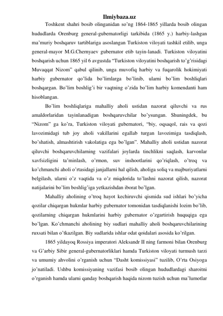 Ilmiybaza.uz 
Toshkent shahri bosib olinganidan so’ng 1864-1865 yillarda bosib olingan 
hududlarda Orenburg general-gubernatorligi tarkibida (1865 y.) harbiy-lashgan 
ma’muriy boshqaruv tartiblariga asoslangan Turkiston viloyati tashkil etilib, unga 
general-mayor M.G.Chernyaev gubernator etib tayin-lanadi. Turkiston viloyatini 
boshqarish uchun 1865 yil 6 avgustda “Turkiston viloyatini boshqarish to’g’risidagi 
Muvaqqat Nizom” qabul qilinib, unga muvofiq harbiy va fuqarolik hokimiyati 
harbiy gubernator qo’lida bo’limlarga bo’linib, ularni bo’lim boshliqlari 
boshqargan. Bo’lim boshlig’i bir vaqtning o’zida bo’lim harbiy komendanti ham 
hisoblangan. 
Bo’lim boshliqlariga mahalliy aholi ustidan nazorat qiluvchi va rus 
amaldorlaridan tayinlanadigan boshqaruvchilar bo’ysungan. Shuningdek, bu 
“Nizom” ga ko’ra, Turkiston viloyati gubernatori, “biy, oqsaqol, rais va qozi 
lavozimidagi tub joy aholi vakillarini egallab turgan lavozimiga tasdiqlash, 
bo’shatish, almashtirish vakolatiga ega bo’lgan”. Mahalliy aholi ustidan nazorat 
qiluvchi boshqaruvchilarning vazifalari joylarda tinchlikni saqlash, karvonlar 
xavfsizligini ta’minlash, o’rmon, suv inshootlarini qo’riqlash, o’troq va 
ko’chmanchi aholi o’rtasidagi janjallarni hal qilish, aholiga soliq va majburiyatlarni 
belgilash, ularni o’z vaqtida va o’z miqdorida to’lashni nazorat qilish, nazorat 
natijalarini bo’lim boshlig’iga yetkazishdan iborat bo’lgan. 
Mahalliy aholining o’troq hayot kechiruvchi qismida sud ishlari bo’yicha 
qozilar chiqargan hukmlar harbiy gubernator tomonidan tasdiqlanishi lozim bo’lib, 
qozilarning chiqargan hukmlarini harbiy gubernator o’zgartirish huquqiga ega 
bo’lgan. Ko’chmanchi aholining biy sudlari mahalliy aholi boshqaruvchilarining 
ruxsati bilan o’tkazilgan. Biy sudlarida ishlar odat qoidalari asosida ko’rilgan. 
1865 yildayoq Rossiya imperatori Aleksandr II ning farmoni bilan Orenburg 
va G’arbiy Sibir general-gubernatorliklari hamda Turkiston viloyati turmush tarzi 
va umumiy ahvolini o’rganish uchun “Dasht komissiyasi” tuzilib, O’rta Osiyoga 
jo’natiladi. Ushbu komissiyaning vazifasi bosib olingan hududlardagi sharoitni 
o’rganish hamda ularni qanday boshqarish haqida nizom tuzish uchun ma’lumotlar 
