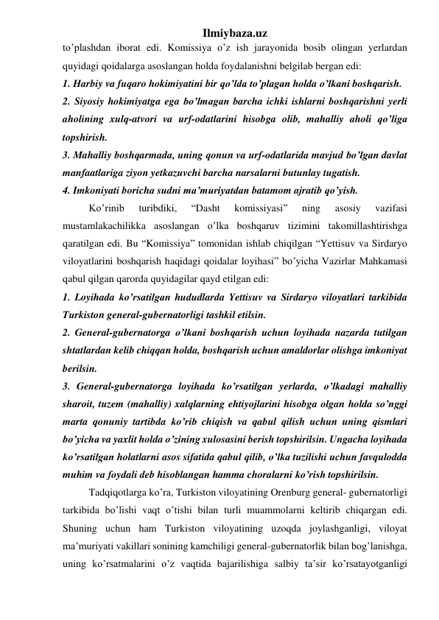 Ilmiybaza.uz 
to’plashdan iborat edi. Komissiya o’z ish jarayonida bosib olingan yerlardan 
quyidagi qoidalarga asoslangan holda foydalanishni belgilab bergan edi: 
1. Harbiy va fuqaro hokimiyatini bir qo’lda to’plagan holda o’lkani boshqarish. 
2. Siyosiy hokimiyatga ega bo’lmagan barcha ichki ishlarni boshqarishni yerli 
aholining xulq-atvori va urf-odatlarini hisobga olib, mahalliy aholi qo’liga 
topshirish. 
3. Mahalliy boshqarmada, uning qonun va urf-odatlarida mavjud bo’lgan davlat 
manfaatlariga ziyon yetkazuvchi barcha narsalarni butunlay tugatish. 
4. Imkoniyati boricha sudni ma’muriyatdan batamom ajratib qo’yish. 
Ko’rinib 
turibdiki, 
“Dasht 
komissiyasi” 
ning 
asosiy 
vazifasi 
mustamlakachilikka asoslangan o’lka boshqaruv tizimini takomillashtirishga 
qaratilgan edi. Bu “Komissiya” tomonidan ishlab chiqilgan “Yettisuv va Sirdaryo 
viloyatlarini boshqarish haqidagi qoidalar loyihasi” bo’yicha Vazirlar Mahkamasi 
qabul qilgan qarorda quyidagilar qayd etilgan edi: 
1. Loyihada ko’rsatilgan hududlarda Yettisuv va Sirdaryo viloyatlari tarkibida 
Turkiston general-gubernatorligi tashkil etilsin. 
2. General-gubernatorga o’lkani boshqarish uchun loyihada nazarda tutilgan 
shtatlardan kelib chiqqan holda, boshqarish uchun amaldorlar olishga imkoniyat 
berilsin. 
3. General-gubernatorga loyihada ko’rsatilgan yerlarda, o’lkadagi mahalliy 
sharoit, tuzem (mahalliy) xalqlarning ehtiyojlarini hisobga olgan holda so’nggi 
marta qonuniy tartibda ko’rib chiqish va qabul qilish uchun uning qismlari 
bo’yicha va yaxlit holda o’zining xulosasini berish topshirilsin. Ungacha loyihada 
ko’rsatilgan holatlarni asos sifatida qabul qilib, o’lka tuzilishi uchun favqulodda 
muhim va foydali deb hisoblangan hamma choralarni ko’rish topshirilsin. 
Tadqiqotlarga ko’ra, Turkiston viloyatining Orenburg general- gubernatorligi 
tarkibida bo’lishi vaqt o’tishi bilan turli muammolarni keltirib chiqargan edi. 
Shuning uchun ham Turkiston viloyatining uzoqda joylashganligi, viloyat 
ma’muriyati vakillari sonining kamchiligi general-gubernatorlik bilan bog’lanishga, 
uning ko’rsatmalarini o’z vaqtida bajarilishiga salbiy ta’sir ko’rsatayotganligi 
