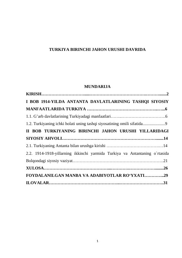 TURKIYA BIRINCHI JAHON URUSHI DAVRIDA
MUNDARIJA
KIRISH………………………….....………………………………….……….......2
I BOB  1914-YILDA ANTANTA DAVLATLARINING TASHQI SIYOSIY
MANFAATLARIDA TURKIYA …………………………………………..…...6
1.1. G’arb davlatlarining Turkiyadagi manfaatlari……..………………………….6
1.2. Turkiyaning ichki holati uning tashqi siyosatining omili sifatida.....................9
II  BOB  TURKIYANING  BIRINCHI  JAHON  URUSHI  YILLARIDAGI
SIYOSIY AHVOLI………………………………………………………….......14
2.1. Turkiyaning Antanta bilan urushga kirishi ……………………………….…14
2.2.  1914-1918-yillarning  ikkinchi  yarmida  Turkiya  va  Antantaning  o`rtasida
Bolqondagi siyosiy vaziyat……………………………………………………….21
XULOSA………………………………………...………….………………........26
FOYDALANILGAN MANBA VA ADABIYOTLAR RO‘YXATI…………..29
ILOVALAR…………………………………………..………………………….31
1
