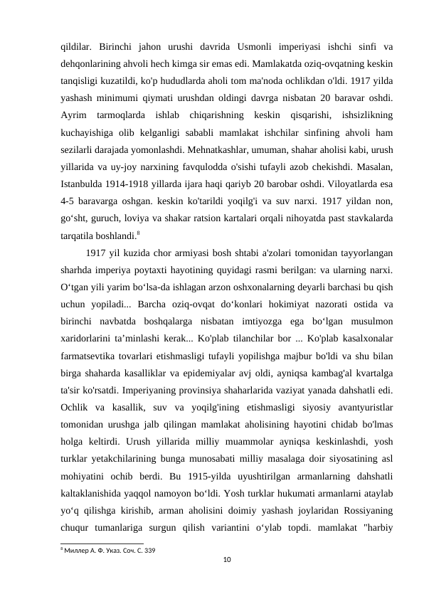qildilar.  Birinchi  jahon  urushi  davrida  Usmonli  imperiyasi  ishchi  sinfi  va
dehqonlarining ahvoli hech kimga sir emas edi. Mamlakatda oziq-ovqatning keskin
tanqisligi kuzatildi, ko'p hududlarda aholi tom ma'noda ochlikdan o'ldi. 1917 yilda
yashash minimumi qiymati urushdan oldingi davrga nisbatan 20 baravar oshdi.
Ayrim  tarmoqlarda  ishlab  chiqarishning  keskin  qisqarishi,  ishsizlikning
kuchayishiga  olib  kelganligi  sababli  mamlakat  ishchilar  sinfining  ahvoli  ham
sezilarli darajada yomonlashdi. Mehnatkashlar, umuman, shahar aholisi kabi, urush
yillarida va uy-joy narxining favqulodda o'sishi tufayli azob chekishdi. Masalan,
Istanbulda 1914-1918 yillarda ijara haqi qariyb 20 barobar oshdi. Viloyatlarda esa
4-5 baravarga oshgan. keskin ko'tarildi yoqilg'i va suv narxi. 1917 yildan non,
go‘sht, guruch, loviya va shakar ratsion kartalari orqali nihoyatda past stavkalarda
tarqatila boshlandi.8
1917 yil kuzida chor armiyasi bosh shtabi a'zolari tomonidan tayyorlangan
sharhda imperiya poytaxti hayotining quyidagi rasmi berilgan: va ularning narxi.
O‘tgan yili yarim bo‘lsa-da ishlagan arzon oshxonalarning deyarli barchasi bu qish
uchun  yopiladi...  Barcha  oziq-ovqat  do‘konlari  hokimiyat  nazorati  ostida  va
birinchi  navbatda  boshqalarga  nisbatan  imtiyozga  ega  bo‘lgan  musulmon
xaridorlarini ta’minlashi kerak... Ko'plab tilanchilar bor ... Ko'plab kasalxonalar
farmatsevtika tovarlari etishmasligi tufayli yopilishga majbur bo'ldi va shu bilan
birga shaharda kasalliklar va epidemiyalar avj oldi, ayniqsa kambag'al kvartalga
ta'sir ko'rsatdi. Imperiyaning provinsiya shaharlarida vaziyat yanada dahshatli edi.
Ochlik  va  kasallik,  suv  va  yoqilg'ining  etishmasligi  siyosiy  avantyuristlar
tomonidan urushga jalb qilingan mamlakat aholisining hayotini chidab bo'lmas
holga  keltirdi.  Urush  yillarida  milliy  muammolar  ayniqsa  keskinlashdi,  yosh
turklar yetakchilarining bunga munosabati milliy masalaga doir siyosatining asl
mohiyatini  ochib  berdi.  Bu  1915-yilda  uyushtirilgan  armanlarning  dahshatli
kaltaklanishida yaqqol namoyon boʻldi. Yosh turklar hukumati armanlarni ataylab
yoʻq qilishga kirishib, arman aholisini doimiy yashash joylaridan Rossiyaning
chuqur  tumanlariga  surgun  qilish  variantini  oʻylab  topdi.  mamlakat  "harbiy
8 Миллер А. Ф. Указ. Соч. С. 339
10
