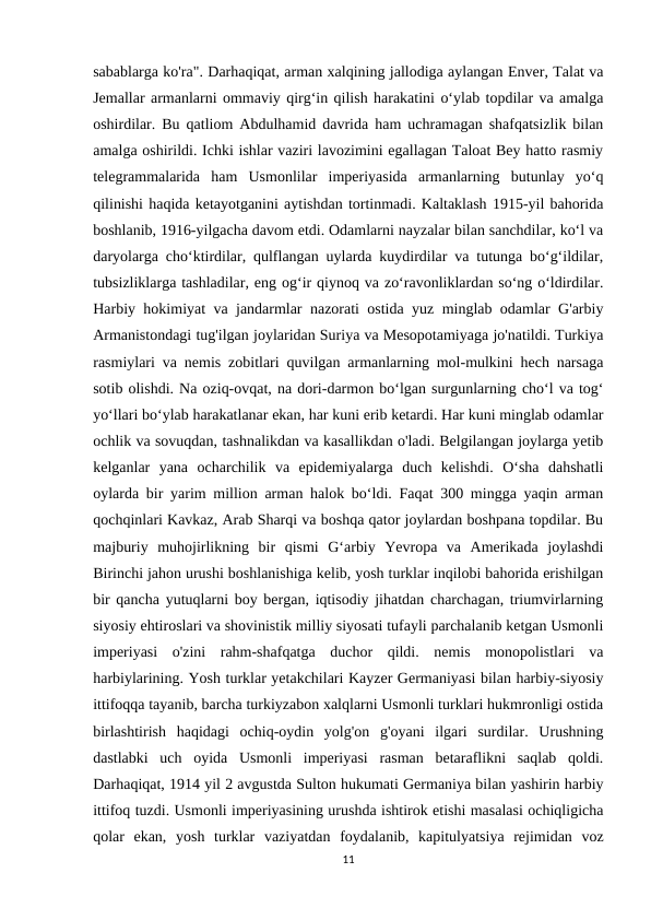 sabablarga ko'ra". Darhaqiqat, arman xalqining jallodiga aylangan Enver, Talat va
Jemallar armanlarni ommaviy qirg‘in qilish harakatini o‘ylab topdilar va amalga
oshirdilar. Bu qatliom Abdulhamid davrida ham uchramagan shafqatsizlik bilan
amalga oshirildi. Ichki ishlar vaziri lavozimini egallagan Taloat Bey hatto rasmiy
telegrammalarida  ham  Usmonlilar  imperiyasida  armanlarning  butunlay  yo‘q
qilinishi haqida ketayotganini aytishdan tortinmadi. Kaltaklash 1915-yil bahorida
boshlanib, 1916-yilgacha davom etdi. Odamlarni nayzalar bilan sanchdilar, ko‘l va
daryolarga cho‘ktirdilar, qulflangan uylarda kuydirdilar va tutunga bo‘g‘ildilar,
tubsizliklarga tashladilar, eng og‘ir qiynoq va zo‘ravonliklardan so‘ng o‘ldirdilar.
Harbiy hokimiyat va jandarmlar nazorati ostida yuz minglab odamlar G'arbiy
Armanistondagi tug'ilgan joylaridan Suriya va Mesopotamiyaga jo'natildi. Turkiya
rasmiylari va nemis zobitlari quvilgan armanlarning mol-mulkini hech narsaga
sotib olishdi. Na oziq-ovqat, na dori-darmon bo‘lgan surgunlarning cho‘l va tog‘
yo‘llari bo‘ylab harakatlanar ekan, har kuni erib ketardi. Har kuni minglab odamlar
ochlik va sovuqdan, tashnalikdan va kasallikdan o'ladi. Belgilangan joylarga yetib
kelganlar  yana  ocharchilik  va  epidemiyalarga  duch  kelishdi.  O‘sha  dahshatli
oylarda bir yarim million arman halok bo‘ldi. Faqat 300 mingga yaqin arman
qochqinlari Kavkaz, Arab Sharqi va boshqa qator joylardan boshpana topdilar. Bu
majburiy  muhojirlikning  bir  qismi  Gʻarbiy  Yevropa  va  Amerikada  joylashdi
Birinchi jahon urushi boshlanishiga kelib, yosh turklar inqilobi bahorida erishilgan
bir qancha yutuqlarni boy bergan, iqtisodiy jihatdan charchagan, triumvirlarning
siyosiy ehtiroslari va shovinistik milliy siyosati tufayli parchalanib ketgan Usmonli
imperiyasi  o'zini  rahm-shafqatga  duchor  qildi.  nemis  monopolistlari  va
harbiylarining. Yosh turklar yetakchilari Kayzer Germaniyasi bilan harbiy-siyosiy
ittifoqqa tayanib, barcha turkiyzabon xalqlarni Usmonli turklari hukmronligi ostida
birlashtirish  haqidagi  ochiq-oydin  yolg'on  g'oyani  ilgari  surdilar.  Urushning
dastlabki  uch  oyida  Usmonli  imperiyasi  rasman  betaraflikni  saqlab  qoldi.
Darhaqiqat, 1914 yil 2 avgustda Sulton hukumati Germaniya bilan yashirin harbiy
ittifoq tuzdi. Usmonli imperiyasining urushda ishtirok etishi masalasi ochiqligicha
qolar  ekan,  yosh  turklar  vaziyatdan  foydalanib,  kapitulyatsiya  rejimidan  voz
11
