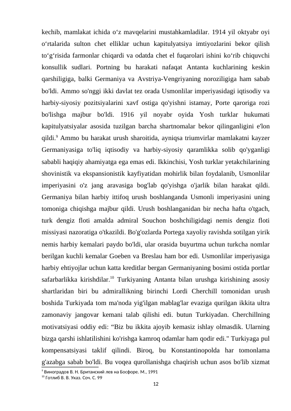 kechib, mamlakat ichida oʻz mavqelarini mustahkamladilar. 1914 yil oktyabr oyi
oʻrtalarida  sulton  chet  elliklar  uchun  kapitulyatsiya  imtiyozlarini  bekor  qilish
toʻgʻrisida farmonlar chiqardi va odatda chet el fuqarolari ishini koʻrib chiquvchi
konsullik  sudlari.  Portning  bu  harakati  nafaqat  Antanta  kuchlarining  keskin
qarshiligiga, balki Germaniya va Avstriya-Vengriyaning noroziligiga ham sabab
bo'ldi. Ammo so'nggi ikki davlat tez orada Usmonlilar imperiyasidagi iqtisodiy va
harbiy-siyosiy pozitsiyalarini xavf ostiga qo'yishni istamay, Porte qaroriga rozi
bo'lishga  majbur  bo'ldi.  1916  yil  noyabr  oyida  Yosh  turklar  hukumati
kapitulyatsiyalar asosida tuzilgan barcha shartnomalar bekor qilinganligini e'lon
qildi.9 Ammo bu harakat urush sharoitida, ayniqsa triumvirlar mamlakatni kayzer
Germaniyasiga  to'liq  iqtisodiy  va  harbiy-siyosiy  qaramlikka  solib  qo'yganligi
sababli haqiqiy ahamiyatga ega emas edi. Ikkinchisi, Yosh turklar yetakchilarining
shovinistik va ekspansionistik kayfiyatidan mohirlik bilan foydalanib, Usmonlilar
imperiyasini  o'z  jang  aravasiga  bog'lab  qo'yishga  o'jarlik  bilan  harakat  qildi.
Germaniya bilan harbiy ittifoq urush boshlanganda Usmonli imperiyasini uning
tomoniga chiqishga majbur qildi. Urush boshlanganidan bir necha hafta o'tgach,
turk  dengiz  floti  amalda  admiral  Souchon  boshchiligidagi  nemis  dengiz  floti
missiyasi nazoratiga o'tkazildi. Bo'g'ozlarda Portega xayoliy ravishda sotilgan yirik
nemis harbiy kemalari paydo bo'ldi, ular orasida buyurtma uchun turkcha nomlar
berilgan kuchli kemalar Goeben va Breslau ham bor edi. Usmonlilar imperiyasiga
harbiy ehtiyojlar uchun katta kreditlar bergan Germaniyaning bosimi ostida portlar
safarbarlikka kirishdilar.10 Turkiyaning Antanta bilan urushga kirishining asosiy
shartlaridan  biri  bu  admirallikning  birinchi  Lordi  Cherchill  tomonidan  urush
boshida Turkiyada tom ma'noda yig'ilgan mablag'lar evaziga qurilgan ikkita ultra
zamonaviy jangovar kemani talab qilishi edi. butun Turkiyadan. Cherchillning
motivatsiyasi oddiy edi: “Biz bu ikkita ajoyib kemasiz ishlay olmasdik. Ularning
bizga qarshi ishlatilishini ko'rishga kamroq odamlar ham qodir edi." Turkiyaga pul
kompensatsiyasi  taklif  qilindi.  Biroq,  bu  Konstantinopolda  har  tomonlama
g'azabga sabab bo'ldi. Bu voqea qurollanishga chaqirish uchun asos bo'lib xizmat
9 Виноградов В. Н. Британский лев на Босфоре. М., 1991
10 Готлиб В. В. Указ. Соч. С. 99
12
