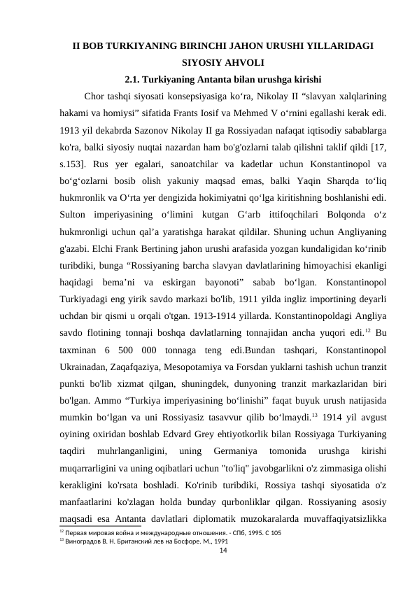 II BOB TURKIYANING BIRINCHI JAHON URUSHI YILLARIDAGI
SIYOSIY AHVOLI
2.1. Turkiyaning Antanta bilan urushga kirishi
Chor tashqi siyosati konsepsiyasiga ko‘ra, Nikolay II “slavyan xalqlarining
hakami va homiysi” sifatida Frants Iosif va Mehmed V o‘rnini egallashi kerak edi.
1913 yil dekabrda Sazonov Nikolay II ga Rossiyadan nafaqat iqtisodiy sabablarga
ko'ra, balki siyosiy nuqtai nazardan ham bo'g'ozlarni talab qilishni taklif qildi [17,
s.153].  Rus  yer  egalari,  sanoatchilar  va  kadetlar  uchun  Konstantinopol  va
boʻgʻozlarni  bosib  olish  yakuniy  maqsad  emas,  balki  Yaqin  Sharqda  toʻliq
hukmronlik va Oʻrta yer dengizida hokimiyatni qoʻlga kiritishning boshlanishi edi.
Sulton  imperiyasining  oʻlimini  kutgan  Gʻarb  ittifoqchilari  Bolqonda  oʻz
hukmronligi uchun qalʼa yaratishga harakat qildilar. Shuning uchun Angliyaning
g'azabi. Elchi Frank Bertining jahon urushi arafasida yozgan kundaligidan ko‘rinib
turibdiki, bunga “Rossiyaning barcha slavyan davlatlarining himoyachisi ekanligi
haqidagi  bema’ni  va  eskirgan  bayonoti”  sabab  bo‘lgan.  Konstantinopol
Turkiyadagi eng yirik savdo markazi bo'lib, 1911 yilda ingliz importining deyarli
uchdan bir qismi u orqali o'tgan. 1913-1914 yillarda. Konstantinopoldagi Angliya
savdo flotining tonnaji boshqa davlatlarning tonnajidan ancha yuqori edi.12 Bu
taxminan  6  500  000  tonnaga  teng  edi.Bundan  tashqari,  Konstantinopol
Ukrainadan, Zaqafqaziya, Mesopotamiya va Forsdan yuklarni tashish uchun tranzit
punkti bo'lib xizmat qilgan, shuningdek, dunyoning tranzit markazlaridan biri
bo'lgan. Ammo “Turkiya imperiyasining bo‘linishi” faqat buyuk urush natijasida
mumkin bo‘lgan va uni Rossiyasiz tasavvur qilib bo‘lmaydi.13 1914 yil avgust
oyining oxiridan boshlab Edvard Grey ehtiyotkorlik bilan Rossiyaga Turkiyaning
taqdiri  muhrlanganligini,  uning  Germaniya  tomonida  urushga  kirishi
muqarrarligini va uning oqibatlari uchun "to'liq" javobgarlikni o'z zimmasiga olishi
kerakligini  ko'rsata  boshladi.  Ko'rinib  turibdiki,  Rossiya  tashqi  siyosatida  o'z
manfaatlarini  ko'zlagan  holda  bunday  qurbonliklar  qilgan.  Rossiyaning  asosiy
maqsadi esa Antanta davlatlari diplomatik muzokaralarda muvaffaqiyatsizlikka
12 Первая мировая война и международные отношения. - СПб, 1995. С 105
13 Виноградов В. Н. Британский лев на Босфоре. М., 1991
14
