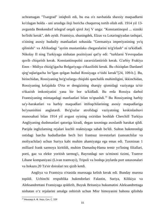 uchramagan "Tsargrad" istiqboli edi, bu esa o'z navbatida shaxsiy maqsadlarni
ko'zlagan holda - uni urushga iloji boricha chuqurroq tortib olish edi. 1914 yil 13-
avgustda Benkendorf telegraf orqali qirol Jorj V unga: "Konstantinopol ... sizniki
bo'lishi kerak", deb aytdi. Frantsiya, shuningdek, Elzas va Lotaringiyadan tashqari,
o'zining  asosiy  hududiy  manfaatlari  sohasida  "Germaniya  imperiyasining  yo'q
qilinishi" va Afrikadagi "ayrim mustamlaka chegaralarini to'g'irlash" ni ta'kidladi.
Nikolay II ning Turkiyaga nisbatan pozitsiyasi qat'iy edi: “turklarni Yevropadan
quvib chiqarish kerak. Konstantinopolni zararsizlantirish kerak. G'arbiy Frakiya
Enos - Midiya chizig'igacha Bolgariyaga o'tkazilishi kerak. Bu chiziqdan Dardanel
qirgʻoqlarigacha boʻlgan qolgan hudud Rossiyaga oʻtishi kerak”[24, 109-b.]. Bu,
birinchidan, Rossiyaning bo'g'ozlarga chiqishi qanchalik muhimligini, ikkinchidan,
Rossiyaning  kelajakda  O'rta  er  dengizining  sharqiy  qismidagi  vaziyatga  ta'sir
o'tkazish  imkoniyatini  yana  bir  bor  ta'kidladi.  Bu  erda  Rossiya  darhol
Frantsiyaning mintaqadagi manfaatlari bilan to'qnashdi.14 Bu Rossiyaning harbiy
sa'y-harakatlari  va  harbiy  maqsadlari  ittifoqchilarining  asosiy  maqsadlariga
bo'ysunishini  anglatardi.  Bo'g'ozlar  atrofidagi  vaziyatning  keskinlashuvi
munosabati bilan 1914 yil avgust oyining oxiridan boshlab Cherchill Turkiya
Angliyaning dushmanlari qatoriga kiradi, degan taxminga asoslanib harakat qildi.
Parijda inglizlarning rejalari kuchli reaktsiyaga sabab bo'ldi. Sulton hukmronligi
ostidagi  barcha  hududlardan  hech  biri  frantsuz  investorlari  (sanoatchilar  va
moliyachilar) uchun Suriya kabi muhim ahamiyatga ega emas edi. Taxminan 1
milliard frank sarmoya kiritildi, muhim Damashq-Hama temir yo'lining filiallari,
porti, gaz va elektr yoritish tarmog'i, Bayrutdagi suv ta'minoti tizimi, Tramve
Libane kompaniyasi (Livan tramvayi), Tripoli va boshqa joylarda port ustaxonalari
va hokazo.20 Ta'sir doiralari tez qizib ketdi. 
Angliya va Frantsiya o'rtasida murosaga kelish kerak edi. Bunday murosa
topildi.  Uchinchi  respublika  hukmdorlari  Falastin,  Suriya,  Kilikiya  va
Aleksandrettani Fransiyaga qoldirib, Buyuk Britaniya hukumatini Aleksandrettaga
nisbatan o‘z rejalarini amalga oshirish uchun Misr himoyasini bahona qilishda
14 Миллер А. Ф. Указ. Соч. С. 339
15
