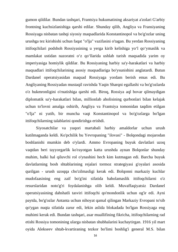 gumon qildilar. Bundan tashqari, Frantsiya hukumatining aksariyat a'zolari G'arbiy
frontning kuchsizlanishiga qarshi edilar. Shunday qilib, Angliya va Fransiyaning
Rossiyaga nisbatan tashqi siyosiy maqsadlarida Konstantinopol va bo'g'ozlar uning
urushga tez kirishishi uchun faqat "o'lja" vazifasini o'tagan. Bu yerdan Rossiyaning
ittifoqchilari podshoh Rossiyasining u yerga kirib kelishiga yo‘l qo‘ymaslik va
mamlakat  ustidan  nazoratni  o‘z  qo‘llarida  ushlab  turish  maqsadida  yarim  oy
imperiyasiga homiylik qildilar. Bu Rossiyaning harbiy sa'y-harakatlari va harbiy
maqsadlari ittifoqchilarining asosiy maqsadlariga bo'ysunishini anglatardi. Butun
Dardanel  operatsiyasidan  maqsad  Rossiyaga  yordam  berish  emas  edi.  Bu
Angliyaning Rossiyadan mustaqil ravishda Yaqin Sharqni egallashi va bo'g'ozlarda
o'z hukmronligini o'rnatishiga qarshi edi. Biroq, Rossiya aql bovar qilmaydigan
diplomatik sa'y-harakatlari bilan, millionlab aholisining qurbonlari bilan kelajak
uchun to'lovni amalga oshirib, Angliya va Frantsiya tomonidan taqdim etilgan
"o'lja"  ni  yutib,  bir  muncha  vaqt  Konstantinopol  va  bo'g'ozlarga  bo'lgan
ittifoqchilarning talablarini qondirishga erishdi. 
Siyosatchilar  va  yuqori  martabali  harbiy  amaldorlar  uchun  urush
kutilmaganda keldi. Ko'pchilik bu Yevropaning "ilovasi" - Bolqondagi mojarodan
boshlanishi  mumkin  deb  o'ylardi.  Ammo  Evropaning  buyuk  davlatlari  uzoq
vaqtdan beri tayyorgarlik ko'rayotgan katta urushda aynan Bolqonlar shunday
muhim, balki hal qiluvchi rol o'ynashini hech kim kutmagan edi. Barcha buyuk
davlatlarning  bosh  shtablarining  rejalari  tormoz  strategiyasi  g'oyalari  asosida
qurilgan - urush uzoqqa cho'zilmasligi  kerak edi. Bolqonni markaziy kuchlar
mudofaasining  eng  zaif  bo'g'ini  sifatida  baholamaslik  ittifoqchilarni  o'z
resurslaridan  noto'g'ri  foydalanishga  olib  keldi.  Muvaffaqiyatsiz  Dardanel
operatsiyasining dahshatli tasviri ittifoqchi qo'mondonlik uchun og'ir edi. Ayni
paytda, bo'g'ozlar Antanta uchun nihoyat qamal qilingan Markaziy Evropani to'sib
qo'ygan nuqta sifatida zarur edi, lekin aslida blokadada bo'lgan Rossiyaga eng
muhimi kerak edi. Bundan tashqari, asar muallifining fikricha, ittifoqchilarning rad
etishi Rossiya tomonining ularga nisbatan shubhalarini kuchaytirgan. 1916 yil mart
oyida  Alekseev  shtab-kvartiraning  tezkor  bo'limi  boshlig'i  general  M.S.  bilan
16
