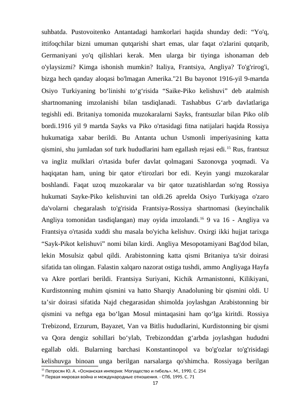 suhbatda.  Pustovoitenko  Antantadagi  hamkorlari  haqida  shunday  dedi:  “Yo'q,
ittifoqchilar bizni umuman qutqarishi shart emas, ular faqat o'zlarini qutqarib,
Germaniyani  yo'q  qilishlari  kerak.  Men  ularga  bir  tiyinga  ishonaman  deb
o'ylaysizmi? Kimga ishonish mumkin? Italiya, Frantsiya, Angliya? To'g'rirog'i,
bizga hech qanday aloqasi bo'lmagan Amerika."21 Bu bayonot 1916-yil 9-martda
Osiyo  Turkiyaning  boʻlinishi  toʻgʻrisida  “Saike-Piko  kelishuvi”  deb  atalmish
shartnomaning  imzolanishi  bilan  tasdiqlanadi.  Tashabbus  G‘arb  davlatlariga
tegishli edi. Britaniya tomonida muzokaralarni Sayks, frantsuzlar bilan Piko olib
bordi.1916 yil 9 martda Sayks va Piko o'rtasidagi fitna natijalari haqida Rossiya
hukumatiga  xabar  berildi.  Bu  Antanta  uchun  Usmonli  imperiyasining  katta
qismini, shu jumladan sof turk hududlarini ham egallash rejasi edi.15 Rus, frantsuz
va  ingliz  mulklari  o'rtasida  bufer  davlat  qolmagani  Sazonovga  yoqmadi.  Va
haqiqatan  ham,  uning  bir  qator  e'tirozlari  bor  edi.  Keyin  yangi  muzokaralar
boshlandi.  Faqat  uzoq  muzokaralar  va  bir  qator  tuzatishlardan  so'ng  Rossiya
hukumati  Sayke-Piko  kelishuvini  tan  oldi.26  aprelda  Osiyo  Turkiyaga  o'zaro
da'volarni  chegaralash  to'g'risida  Frantsiya-Rossiya  shartnomasi  (keyinchalik
Angliya tomonidan tasdiqlangan) may oyida imzolandi.16 9 va 16 - Angliya va
Frantsiya o'rtasida xuddi shu masala bo'yicha kelishuv. Oxirgi ikki hujjat tarixga
“Sayk-Pikot kelishuvi” nomi bilan kirdi. Angliya Mesopotamiyani Bag'dod bilan,
lekin  Mosulsiz  qabul  qildi.  Arabistonning  katta  qismi  Britaniya  ta'sir  doirasi
sifatida tan olingan. Falastin xalqaro nazorat ostiga tushdi, ammo Angliyaga Hayfa
va  Akre  portlari  berildi.  Frantsiya  Suriyani,  Kichik  Armanistonni,  Kilikiyani,
Kurdistonning muhim qismini va hatto Sharqiy Anadoluning bir qismini oldi. U
taʼsir doirasi sifatida Najd chegarasidan shimolda joylashgan Arabistonning bir
qismini va neftga ega boʻlgan Mosul mintaqasini ham qoʻlga kiritdi. Rossiya
Trebizond, Erzurum, Bayazet, Van va Bitlis hududlarini, Kurdistonning bir qismi
va  Qora  dengiz  sohillari  boʻylab,  Trebizonddan  gʻarbda  joylashgan  hududni
egallab  oldi.  Bularning  barchasi  Konstantinopol  va  bo'g'ozlar  to'g'risidagi
kelishuvga  binoan  unga  berilgan  narsalarga  qo'shimcha.  Rossiyaga  berilgan
15 Петросян Ю. А. «Османская империя: Могущество и гибель». М., 1990. С. 254
16 Первая мировая война и международные отношения. - СПб, 1995. С. 71
17
