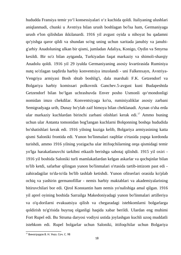 hududda Fransiya temir yoʻl konsessiyalari oʻz kuchida qoldi. Italiyaning ulushlari
aniqlanmadi, chunki u Avstriya bilan urush boshlagan bo'lsa ham, Germaniyaga
urush e'lon qilishdan ikkilanardi. 1916 yil avgust oyida u nihoyat bu qadamni
qo'yishga qaror qildi va shundan so'ng uning uchun xaritada janubiy va janubi-
g'arbiy Anadoluning ulkan bir qismi, jumladan Adaliya, Konigo, Oydin va Smyrna
kesildi. Bir so'z bilan aytganda, Turkiyadan faqat markaziy va shimoli-sharqiy
Anadolu qoldi. 1916 yil 29 iyulda Germaniyaning asosiy kvartirasida Ruminiya
nutq so'zlagan taqdirda harbiy konventsiya imzolandi - uni Falkenxayn, Avstriya-
Vengriya  armiyasi  Bosh  shtab  boshlig'i,  dala  marshali  F.K.  Getzendorf  va
Bolgariya  harbiy  komissari  polkovnik  Ganchev.5-avgust  kuni  Budapeshtda
Getzendorf  bilan  boʻlgan  uchrashuvda  Enver  posho  Usmonli  qoʻmondonligi
nomidan  imzo  chekdilar.  Konventsiyaga  ko'ra,  ruminiyaliklar  asosiy  zarbani
Semigradyaga urib, Dunay bo'ylab zaif himoya bilan cheklanadi. Aynan o'sha erda
ular markaziy kuchlardan birinchi zarbani olishlari kerak edi.17 Ammo buning
uchun ular Antanta tomonidan bog'langan kuchlarni Bolqonning boshqa hududida
bo'shatishlari kerak edi. 1916 yilning kuziga kelib, Bolgariya armiyasining katta
qismi Saloniki frontida edi. Yunon bo'linmalari raqiblar o'rtasida yupqa kordonda
turishdi, ammo 1916 yilning yozigacha ular ittifoqchilarning orqa qismidagi temir
yo'lga harakatlanuvchi tarkibni etkazib berishga sabotaj qilishdi. 1915 yil oxiri -
1916 yil boshida Saloniki turli mamlakatlardan kelgan askarlar va qochqinlar bilan
to'lib ketdi, safarbar qilingan yunon bo'linmalari o'rtasida tartib-intizom past edi -
zahiradagilar to'da-to'da bo'lib tashlab ketishdi. Yunon ofitserlari orasida ko'plab
ochiq va yashirin germanofillar - nemis harbiy maktablari va akademiyalarining
bitiruvchilari bor edi. Qirol Konstantin ham nemis yo'nalishiga amal qilgan. 1916
yil aprel oyining boshida Sarrailga Makedoniyadagi yunon bo'linmalari artilleriya
va  o'q-dorilarni  evakuatsiya  qilish  va  chegaradagi  istehkomlarni  bolgarlarga
qoldirish to'g'risida buyruq olganligi haqida xabar berildi. Ulardan eng muhimi
Fort Rupel edi. Bu Struma daryosi vodiysi ustida joylashgan kuchli uzoq muddatli
istehkom  edi.  Rupel  bolgarlar  uchun  Saloniki,  ittifoqchilar  uchun  Bolgariya
17 Виноградов В. Н. Указ. Соч. С. 98
18
