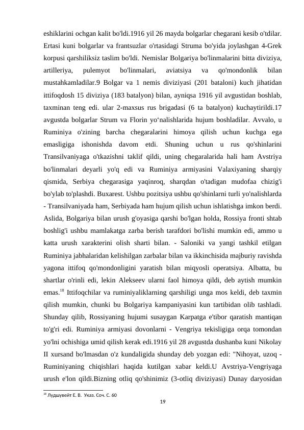 eshiklarini ochgan kalit bo'ldi.1916 yil 26 mayda bolgarlar chegarani kesib o'tdilar.
Ertasi kuni bolgarlar va frantsuzlar o'rtasidagi Struma bo'yida joylashgan 4-Grek
korpusi qarshiliksiz taslim bo'ldi. Nemislar Bolgariya bo'linmalarini bitta diviziya,
artilleriya,  pulemyot  bo'linmalari,  aviatsiya  va  qo'mondonlik  bilan
mustahkamladilar.9 Bolgar va 1 nemis diviziyasi (201 bataloni) kuch jihatidan
ittifoqdosh 15 diviziya (183 batalyon) bilan, ayniqsa 1916 yil avgustidan boshlab,
taxminan teng edi. ular 2-maxsus rus brigadasi (6 ta batalyon) kuchaytirildi.17
avgustda bolgarlar Strum va Florin yoʻnalishlarida hujum boshladilar. Avvalo, u
Ruminiya  o'zining  barcha  chegaralarini  himoya  qilish  uchun  kuchga  ega
emasligiga  ishonishda  davom  etdi.  Shuning  uchun  u  rus  qo'shinlarini
Transilvaniyaga o'tkazishni taklif qildi, uning chegaralarida hali ham Avstriya
bo'linmalari  deyarli  yo'q  edi  va  Ruminiya  armiyasini  Valaxiyaning  sharqiy
qismida,  Serbiya  chegarasiga  yaqinroq,  sharqdan  o'tadigan  mudofaa  chizig'i
bo'ylab to'plashdi. Buxarest. Ushbu pozitsiya ushbu qo'shinlarni turli yo'nalishlarda
- Transilvaniyada ham, Serbiyada ham hujum qilish uchun ishlatishga imkon berdi.
Aslida, Bolgariya bilan urush g'oyasiga qarshi bo'lgan holda, Rossiya fronti shtab
boshlig'i ushbu mamlakatga zarba berish tarafdori bo'lishi mumkin edi, ammo u
katta  urush  xarakterini  olish  sharti  bilan.  -  Saloniki  va  yangi  tashkil  etilgan
Ruminiya jabhalaridan kelishilgan zarbalar bilan va ikkinchisida majburiy ravishda
yagona ittifoq qo'mondonligini yaratish bilan miqyosli  operatsiya. Albatta, bu
shartlar o'rinli edi, lekin Alekseev ularni faol himoya qildi, deb aytish mumkin
emas.18 Ittifoqchilar va ruminiyaliklarning qarshiligi unga mos keldi, deb taxmin
qilish mumkin, chunki bu Bolgariya kampaniyasini kun tartibidan olib tashladi.
Shunday qilib, Rossiyaning hujumi susaygan Karpatga e'tibor qaratish mantiqan
to'g'ri edi. Ruminiya armiyasi dovonlarni - Vengriya tekisligiga orqa tomondan
yo'lni ochishiga umid qilish kerak edi.1916 yil 28 avgustda dushanba kuni Nikolay
II xursand bo'lmasdan o'z kundaligida shunday deb yozgan edi: "Nihoyat, uzoq -
Ruminiyaning  chiqishlari  haqida  kutilgan  xabar  keldi.U  Avstriya-Vengriyaga
urush e'lon qildi.Bizning otliq qo'shinimiz (3-otliq diviziyasi) Dunay daryosidan
18 Лудшувейт Е. В.  Указ. Соч. С. 60
19
