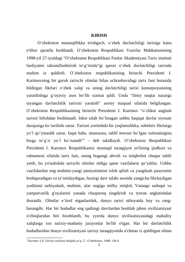 KIRISH
   
O‘zbekiston  mustaqillikka  erishgach,  o‘zbek  davlatchiligi  tarixiga  katta
e'tibor  qaratila  boshlandi.  O‘zbekiston  Respublikasi  Vazirlar  Mahkamasining
1998-yil 27-iyuldagi “O‘zbekiston Respublikasi Fanlar Akademiyasi Tarix instituti
faoliyatini  takomillashtirish  to‘g‘risida”gi  qarori  o‘zbek  davlatchiligi  tarixida
muhim  iz  qoldirdi.  O`zbekiston  respublikasining  birinchi  Prezidenti  I.
Karimovning bir guruh tarixchi olimlar bilan uchrashuvidagi tarix fani borasida
bildirgan  fikrlari  o‘zbek  xalqi  va  uning  davlatchiligi  tarixi  konsepsiyasining
yaratilishiga  g‘oyaviy  asos  bo‘lib  xizmat  qildi.  Unda  “ilmiy  nuqtai  nazarga
tayangan  davlatchilik  tarixini  yaratish”  asosiy  maqsad  sifatida  belgilangan.
O`zbekiston Respublikasining birinchi Prezidenti I. Karimov “o`zlikni anglash
tarixni bilishdan boshlanadi. Isbot talab bo`lmagan ushbu haqiqat davlat siyosati
darajasiga ko`tarilishi zarur. Tarixni yoritishda bir yoqlamalikka, subеktiv fikrlarga
yo`l qo`ymaslik zarur, faqat bahs, munozara, tahlil mеvasi bo`lgan xulosalargina
bizga  to`g`ri  yo`l  ko`rsatadi”1 -  deb  takidlaydi.  O‘zbekiston  Respublikasi
Prezidenti I. Karimov Respublikamiz mustaqil taraqqiyot yo'lining ijodkori va
rahnamosi sifatida tarix fani, uning bugungi ahvoli va istiqbolini chuqur tahlil
yetib, bu yo'nalishda tarixchi olimlar oldiga qator vazifalarni qo‘ydilar. Ushbu
vazifalardan eng muhimi-yangi jamiyatimizni isloh qilish va yangilash jarayonini
boshqaradigan va ta’minlaydigan, hozirgi davr talabi asosida yangicha fikrlaydigan
yoshlami tarbiyalash, muhimi, ular ongiga milliy istiqlol, Vatanga sadoqat va
yurtparvarlik  g'oyalarini  yanada  chuqurroq  singdirish va  tyeran  anglatishdan
iboratdir.  Olimlar  e’tirof  etganlaridek,  dunyo  tarixi  nihoyatda  boy  va  rang-
barangdir. Har bir hududlar eng qadimgi davrlardan boshlab jahon sivilizatsiyasi
o'choqlaridan  biri  hisoblanib,  bu  yyerda  dunyo  sivilizatsiyasidagi  mahalliy
xalqlarga  xos  tarixiy-madaniy  jarayonlar  bo'lib  o'tgan.  Har  bir  davlatchilik
hududlaridan dunyo sivilizatsiyasi tarixiy taraqqiyotida o'chmas iz qoldirgan olimu
1 Karimov I.А. Tarixiy xotirasiz kelajak yoʼq. T.: Oʼzbekiston, 1998. 136-b
2

