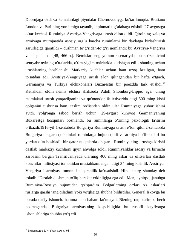 Dobrujaga o'tdi va kemalardagi piyodalar Chernovodiyga ko'tarilmoqda. Bratiano
London va Parijning yordamiga tayanib, diplomatik g‘alabaga erishdi. 27-avgustga
o‘tar kechasi Ruminiya Avstriya-Vengriyaga urush e’lon qildi. Qirolning xalq va
armiyaga murojaatida asosiy urgʻu barcha ruminlarni bir davlatga birlashtirish
zarurligiga qaratildi – dushman toʻgʻridan-toʻgʻri nomlandi: bu Avstriya-Vengriya
va faqat u edi [48, 466-b.]. Nemislar, eng yomon stsenariyda, bu ko'rsatkichni
sentyabr oyining o'rtalarida, o'rim-yig'im oxirlarida kutishgan edi - shuning uchun
urushlarning  boshlanishi  Markaziy  kuchlar  uchun  ham  uzoq  kutilgan,  ham
to'satdan  edi.  Avstriya-Vengriyaga  urush  e'lon  qilinganidan  bir  hafta  o'tgach,
Germaniya  va  Turkiya  elchixonalari  Buxarestni  bir  poezdda  tark  etishdi.19
Ketishdan  oldin  nemis  elchisi  shahzoda  Adolf  Shomburg-Lippe,  agar  uning
mamlakati urush yutqazilganini va qo'mondonlik ixtiyorida atigi 500 ming kishi
qolganini tushunsa ham, taslim bo'lishdan oldin ular Ruminiyaga yuborilishini
aytdi.  yolg'onga  saboq  berish  uchun.  29-avgust  kuniyoq  Germaniyaning
Buxarestga  bosqinlari  boshlandi,  bu  ruminlarga  oʻzining  psixologik  taʼsirini
oʻtkazdi.1916-yil 1-sentabrda Bolgariya Ruminiyaga urush eʼlon qildi.2-sentabrda
Bolgariya chegara qoʻshinlari ruminlarga hujum qildi va armiya boʻlinmalari bu
yerdan oʻta boshladi. bir qator nuqtalarda chegara. Ruminiyaning urushga kirishi
dastlab markaziy kuchlarni qiyin ahvolga soldi. Ruminiyaliklar asosiy va birinchi
zarbasini bergan Transilvaniyada ularning 400 ming askar va ofitserlari dastlab
konchilar militsiyasi tomonidan mustahkamlangan atigi 34 ming kishilik Avstriya-
Vengriya 1-armiyasi tomonidan qarshilik ko'rsatishdi. Hindenburg shunday deb
esladi: “Dastlab dushman to'liq harakat erkinligiga ega edi. Men, ayniqsa, janubga
Ruminiya-Rossiya  hujumidan  qo'rqardim.  Bolgarlarning  o'zlari  o'z  askarlari
ruslarga qarshi jang qiladimi yoki yo'qligiga shubha bildirdilar. General Iskovga bu
borada qat'iy ishonch. hamma ham baham ko'rmaydi. Bizning raqiblarimiz, hech
bo'lmaganda,  Bolgariya  armiyasining  ko'pchiligida  bu  rusofil  kayfiyatga
ishonishlariga shubha yo'q edi. 
19 Виноградов В. Н. Указ. Соч. С. 98
20
