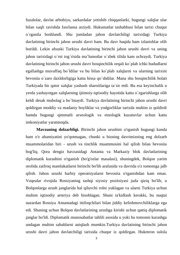 fuzalolar, davlat arbobiyu, sarkardalar yetishib chiqqanlarki, bugungi xalqlar ular
bilan xaqli ravishda faxrlansa arziydi. Hukumatlar tashabbusi bilan tarixi chuqur
o`rganila  boshlandi.  Shu  jumladan  jahon  davlatchiligi  tarixidagi  Turkiya
davlatining birinchi jahon urushi davri ham. Bu davr haqida ham izlanishlar olib
borildi. Lekin afsuski Turkiya davlatining birinchi jahon urushi davri va uning
jahon tarixidagi o`rni tog`risida ma’lumotlar o`zbek tilida kam uchraydi. Turkiya
davlatining birinchi jahon urushi davri bosqinchilik orqali ko`plab ichki hududlarni
egallashga muvaffaq bo`ldilar va bu bilan ko`plab xalqlarni va ularning tarixini
bevosita o`zaro daxldorligiga katta hissa qo`shdilar. Mana shu bosqinchilik holati
Turkiyada bir qator xalqlar yashash sharoitlariga ta`sir etdi. Bu esa keyinchalik u
yerda yashayotgan xalqlarning ijtimoiy-iqtisodiy hayotida katta o`zgarishlarga olib
keldi desak mubolag`a bo`lmaydi. Turkiya davlatining birinchi jahon urushi davri
qoldirgan moddiy va madaniy boyliklar va yodgorliklar tarixda muhim iz qoldirdi
hamda  bugungi  qimmatli  arxeologik  va  etnologik  kuzatuvlar  uchun  katta
imkoniyatlar yaratmoqda. 
Mavzuning dolzarbligi.  Birinchi jahon urushini o'rganish bugungi kunda
ham o'z ahamiyatini yo'qotmagan, chunki u bizning davrimizning eng dolzarb
muammolaridan biri - urush va tinchlik muammosini hal qilish bilan bevosita
bog'liq.  Qora  dengiz  havzasidagi  Antanta  va  Markaziy  blok  davlatlarining
diplomatik kurashini o'rganish (bo'g'ozlar masalasi), shuningdek, Bolqon yarim
orolida zaifroq mamlakatlarni birinchi bo'lib arafasida va davrida o'z tomoniga jalb
qilish.  Jahon  urushi  harbiy  operatsiyalarni  bevosita  o'rganishdan  kam  emas.
Voqealar  rivojida  Rossiyaning  tashqi  siyosiy  pozitsiyasi  juda  qiziq  bo'lib,  u
Bolqonlarga urush janglarida hal qiluvchi rolni yuklagan va ularni Turkiya uchun
muhim  iqtisodiy  arteriya  deb  hisoblagan.  Shuni  ta'kidlash  kerakki,  bu  nuqtai
nazardan Rossiya Antantadagi ittifoqchilari bilan jiddiy kelishmovchiliklarga ega
edi. Shuning uchun Bolqon davlatlarining urushga kirishi uchun qattiq diplomatik
janglar bo'ldi. Diplomatik munosabatlar tahlili asosida u yoki bu tomonni kurashga
undagan muhim sabablarni aniqlash mumkin.Turkiya davlatining birinchi jahon
urushi davri  jahon davlatchiligi tarixida chuqur iz qoldirgan. Hukmron sulola
3
