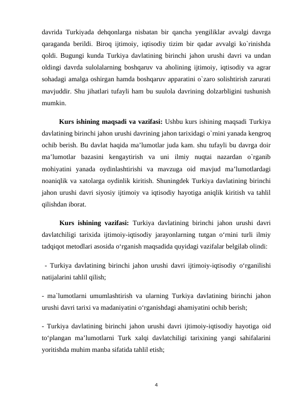 davrida Turkiyada dehqonlarga nisbatan bir qancha yengiliklar avvalgi davrga
qaraganda berildi. Biroq ijtimoiy, iqtisodiy tizim bir qadar avvalgi ko`rinishda
qoldi. Bugungi kunda  Turkiya davlatining birinchi jahon urushi davri  va undan
oldingi davrda sulolalarning boshqaruv va aholining ijtimoiy, iqtisodiy va agrar
sohadagi amalga oshirgan hamda boshqaruv apparatini o`zaro solishtirish zarurati
mavjuddir. Shu jihatlari tufayli ham bu suulola davrining dolzarbligini tushunish
mumkin.
 
Kurs ishining maqsadi va vazifasi: Ushbu kurs ishining maqsadi Turkiya
davlatining birinchi jahon urushi davrining jahon tarixidagi o`rnini yanada kengroq
ochib berish. Bu davlat haqida ma’lumotlar juda kam. shu tufayli bu davrga doir
ma’lumotlar  bazasini  kengaytirish  va  uni  ilmiy  nuqtai  nazardan  o`rganib
mohiyatini  yanada  oydinlashtirishi  va  mavzuga  oid  mavjud  ma’lumotlardagi
noaniqlik va xatolarga oydinlik kiritish. Shuningdek Turkiya davlatining birinchi
jahon urushi davri siyosiy ijtimoiy va iqtisodiy hayotiga aniqlik kiritish va tahlil
qilishdan iborat.
Kurs ishining vazifasi:  Turkiya davlatining birinchi jahon urushi davri
davlatchiligi tarixida ijtimoiy-iqtisodiy jarayonlarning tutgan o‘rnini turli ilmiy
tadqiqot metodlari asosida o‘rganish maqsadida quyidagi vazifalar belgilab olindi:
 -  Turkiya davlatining birinchi jahon urushi davri ijtimoiy-iqtisodiy  o‘rganilishi
natijalarini tahlil qilish;
- ma`lumotlarni umumlashtirish va ularning  Turkiya davlatining birinchi jahon
urushi davri tarixi va madaniyatini o‘rganishdagi ahamiyatini ochib berish; 
-  Turkiya davlatining birinchi jahon urushi davri ijtimoiy-iqtisodiy hayotiga  oid
to‘plangan  ma’lumotlarni  Turk xalqi  davlatchiligi  tarixining yangi  sahifalarini
yoritishda muhim manba sifatida tahlil etish;
4

