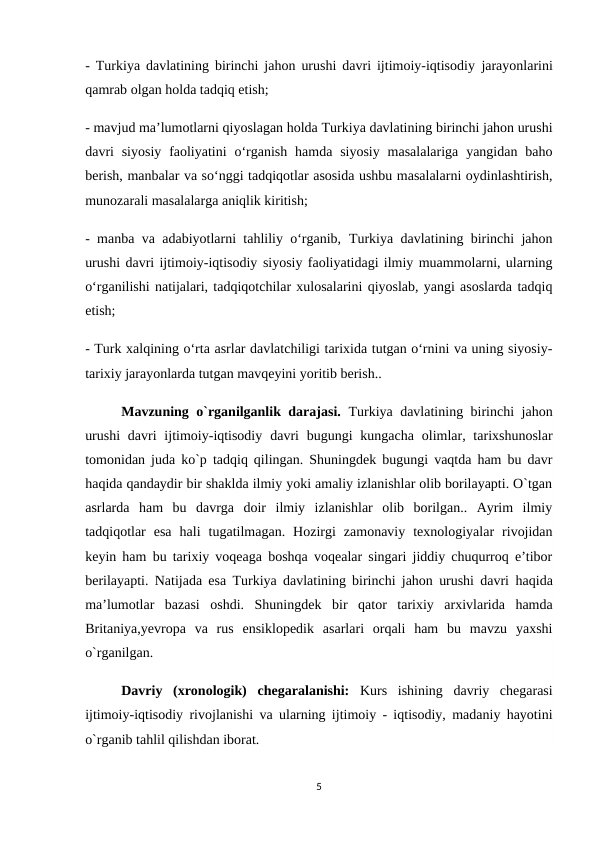 -  Turkiya davlatining birinchi jahon urushi davri ijtimoiy-iqtisodiy  jarayonlarini
qamrab olgan holda tadqiq etish; 
- mavjud ma’lumotlarni qiyoslagan holda Turkiya davlatining birinchi jahon urushi
davri  siyosiy  faoliyatini  o‘rganish  hamda  siyosiy  masalalariga  yangidan baho
berish, manbalar va so‘nggi tadqiqotlar asosida ushbu masalalarni oydinlashtirish,
munozarali masalalarga aniqlik kiritish; 
- manba va adabiyotlarni tahliliy o‘rganib,  Turkiya davlatining birinchi jahon
urushi davri ijtimoiy-iqtisodiy siyosiy faoliyatidagi ilmiy muammolarni, ularning
o‘rganilishi natijalari, tadqiqotchilar xulosalarini qiyoslab, yangi asoslarda tadqiq
etish; 
- Turk xalqining o‘rta asrlar davlatchiligi tarixida tutgan o‘rnini va uning siyosiy-
tarixiy jarayonlarda tutgan mavqeyini yoritib berish..
Mavzuning o`rganilganlik darajasi.  Turkiya davlatining birinchi jahon
urushi  davri  ijtimoiy-iqtisodiy  davri  bugungi  kungacha  olimlar, tarixshunoslar
tomonidan juda ko`p tadqiq qilingan. Shuningdek bugungi vaqtda ham bu davr
haqida qandaydir bir shaklda ilmiy yoki amaliy izlanishlar olib borilayapti. O`tgan
asrlarda  ham  bu  davrga  doir  ilmiy  izlanishlar  olib  borilgan..  Ayrim  ilmiy
tadqiqotlar  esa  hali  tugatilmagan.  Hozirgi  zamonaviy  texnologiyalar  rivojidan
keyin ham bu tarixiy voqeaga boshqa voqealar singari jiddiy chuqurroq e’tibor
berilayapti. Natijada esa  Turkiya davlatining birinchi jahon urushi davri  haqida
ma’lumotlar  bazasi  oshdi.  Shuningdek bir  qator  tarixiy  arxivlarida  hamda
Britaniya,yevropa  va  rus  ensiklopedik  asarlari  orqali  ham  bu  mavzu  yaxshi
o`rganilgan.
Davriy  (xronologik)  chegaralanishi: Kurs  ishining  davriy  chegarasi
ijtimoiy-iqtisodiy rivojlanishi va ularning ijtimoiy - iqtisodiy, madaniy hayotini
o`rganib tahlil qilishdan iborat.
5
