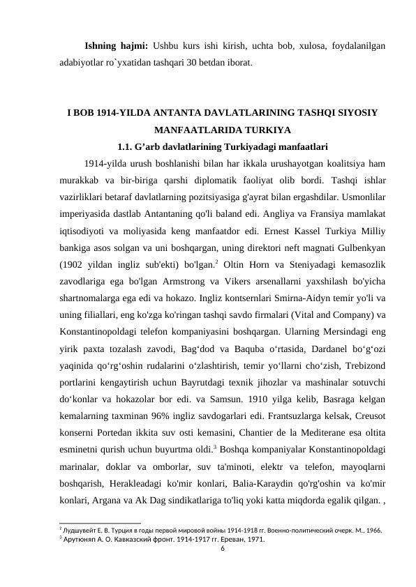 Ishning hajmi: Ushbu kurs ishi kirish, uchta bob, xulosa, foydalanilgan
adabiyotlar ro`yxatidan tashqari 30 betdan iborat.
I BOB 1914-YILDA ANTANTA DAVLATLARINING TASHQI SIYOSIY
MANFAATLARIDA TURKIYA
1.1. G’arb davlatlarining Turkiyadagi manfaatlari
1914-yilda urush boshlanishi bilan har ikkala urushayotgan koalitsiya ham
murakkab  va  bir-biriga  qarshi  diplomatik  faoliyat  olib  bordi.  Tashqi  ishlar
vazirliklari betaraf davlatlarning pozitsiyasiga g'ayrat bilan ergashdilar. Usmonlilar
imperiyasida dastlab Antantaning qo'li baland edi. Angliya va Fransiya mamlakat
iqtisodiyoti va moliyasida keng manfaatdor edi. Ernest Kassel Turkiya Milliy
bankiga asos solgan va uni boshqargan, uning direktori neft magnati Gulbenkyan
(1902  yildan  ingliz  sub'ekti)  bo'lgan.2 Oltin  Horn  va  Steniyadagi  kemasozlik
zavodlariga ega bo'lgan Armstrong va Vikers arsenallarni yaxshilash bo'yicha
shartnomalarga ega edi va hokazo. Ingliz kontsernlari Smirna-Aidyn temir yo'li va
uning filiallari, eng ko'zga ko'ringan tashqi savdo firmalari (Vital and Company) va
Konstantinopoldagi telefon kompaniyasini boshqargan. Ularning Mersindagi eng
yirik paxta tozalash  zavodi, Bag‘dod va Baquba o‘rtasida, Dardanel  bo‘g‘ozi
yaqinida qo‘rg‘oshin rudalarini o‘zlashtirish, temir yo‘llarni cho‘zish, Trebizond
portlarini kengaytirish uchun Bayrutdagi texnik jihozlar va mashinalar sotuvchi
do‘konlar va hokazolar bor edi. va Samsun. 1910 yilga kelib, Basraga kelgan
kemalarning taxminan 96% ingliz savdogarlari edi. Frantsuzlarga kelsak, Creusot
konserni Portedan ikkita suv osti kemasini, Chantier de la Mediterane esa oltita
esminetni qurish uchun buyurtma oldi.3 Boshqa kompaniyalar Konstantinopoldagi
marinalar,  doklar  va  omborlar,  suv  ta'minoti,  elektr  va  telefon,  mayoqlarni
boshqarish, Herakleadagi  ko'mir  konlari, Balia-Karaydin qo'rg'oshin va ko'mir
konlari, Argana va Ak Dag sindikatlariga to'liq yoki katta miqdorda egalik qilgan. ,
2 Лудшувейт Е. В. Турция в годы первой мировой войны 1914-1918 гг. Военно-политический очерк. М., 1966.
3 Арутюняп А. О. Кавказский фронт. 1914-1917 гг. Ереван, 1971.
6
