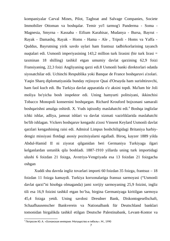 kompaniyalar  Carval  Mines,  Pilot,  Tagboat  and  Salvage  Companies,  Societe
Immobilier  Ottoman  va  boshqalar.  Temir  yo'l  tarmog'i  Panderma  -  Soma  -
Magnesia, Smyrna - Kassaba - Eifium Karahisar, Mudanya - Bursa, Bayrut -
Rayak - Damashq, Rayak - Homs - Hama - Ale , Tripoli - Homs va Yaffa -
Quddus, Bayrutning yirik savdo uylari ham frantsuz tadbirkorlarining tayanch
nuqtalari edi. Usmonli imperiyasining 143,2 million turk lirasini (bir turk lirasi =
taxminan  18  shilling)  tashkil  etgan  umumiy  davlat  qarzining  62,9  foizi
Fransiyaning, 22,3 foizi Angliyaning qarzi edi.8 Usmonli banki direktorlari odatda
siyosatchilar edi. Uchinchi Respublika yoki Banque de France boshqaruvi a'zolari.
Yaqin Sharq diplomatiyasida bunday rejissyor Quai d'Orsayda ham surishtiruvchi,
ham faol kuch edi. Bu Turkiya davlat apparatida o'z aksini topdi. Ma'lum bir Joli
moliya  bo'yicha  bosh  inspektor  edi.  Uning  hamyurti  politsiyani,  ikkinchisi
Tobacco Monopoli konsernini boshqargan. Richard Krouford bojxonani samarali
boshqarishni amalga oshirdi. X. Vuds iqtisodiy maslahatchi edi.4 Boshqa inglizlar
ichki ishlar, adliya, jamoat ishlari va davlat xizmati vazirliklarida maslahatchi
bo'lib ishlagan. Vickers boshqaruv kengashi a'zosi Vinsent Keylard Usmonli davlat
qarzlari kengashining raisi edi. Admiral Limpus boshchiligidagi Britaniya harbiy-
dengiz missiyasi flotdagi asosiy pozitsiyalarni egalladi. Biroq, kayzer 1889 yilda
Abdul-Hamid  II  ni  ziyorat  qilganidan  beri  Germaniya  Turkiyaga  ilgari
kelganlardan ustunlik qila boshladi. 1887-1910 yillarda uning turk importidagi
ulushi 6 foizdan 21 foizga, Avstriya-Vengriyada esa 13 foizdan 21 foizgacha
oshgan 
Xuddi shu davrda ingliz tovarlari importi 60 foizdan 35 foizga, frantsuz – 18
foizdan 11 foizga kamaydi. Turkiya korxonalariga fransuz sarmoyasi (“Usmonli
davlat qarzi”ni hisobga olmaganda) jami xorijiy sarmoyaning 25,9 foizini, ingliz
tili esa 16,9 foizini tashkil etgan bo‘lsa, birgina Germaniyaga kiritilgan sarmoya
45,4  foizga  yetdi.  Uning  savdosi  Dresdner  Bank,  Diskontogesellschaft,
Schaafhausenscher  Bankverein  va  Nationalbank  für  Deutschland  banklari
tomonidan birgalikda tashkil etilgan Deutsche Palestinabank, Levant-Kontor va
4 Петросян Ю. А. «Османская империя: Могущество и гибель». М., 1990
7
