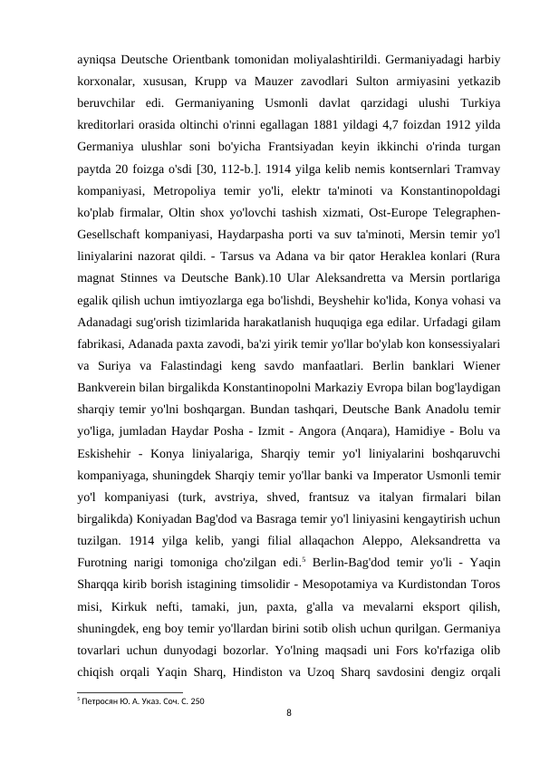 ayniqsa Deutsche Orientbank tomonidan moliyalashtirildi. Germaniyadagi harbiy
korxonalar,  xususan,  Krupp  va  Mauzer  zavodlari  Sulton  armiyasini  yetkazib
beruvchilar  edi.  Germaniyaning  Usmonli  davlat  qarzidagi  ulushi  Turkiya
kreditorlari orasida oltinchi o'rinni egallagan 1881 yildagi 4,7 foizdan 1912 yilda
Germaniya  ulushlar  soni  bo'yicha  Frantsiyadan  keyin  ikkinchi  o'rinda  turgan
paytda 20 foizga o'sdi [30, 112-b.]. 1914 yilga kelib nemis kontsernlari Tramvay
kompaniyasi,  Metropoliya  temir  yo'li,  elektr  ta'minoti  va  Konstantinopoldagi
ko'plab firmalar, Oltin shox yo'lovchi tashish xizmati, Ost-Europe Telegraphen-
Gesellschaft kompaniyasi, Haydarpasha porti va suv ta'minoti, Mersin temir yo'l
liniyalarini nazorat qildi. - Tarsus va Adana va bir qator Heraklea konlari (Rura
magnat Stinnes va Deutsche Bank).10 Ular Aleksandretta va Mersin portlariga
egalik qilish uchun imtiyozlarga ega bo'lishdi, Beyshehir ko'lida, Konya vohasi va
Adanadagi sug'orish tizimlarida harakatlanish huquqiga ega edilar. Urfadagi gilam
fabrikasi, Adanada paxta zavodi, ba'zi yirik temir yo'llar bo'ylab kon konsessiyalari
va  Suriya  va  Falastindagi  keng  savdo  manfaatlari.  Berlin  banklari  Wiener
Bankverein bilan birgalikda Konstantinopolni Markaziy Evropa bilan bog'laydigan
sharqiy temir yo'lni boshqargan. Bundan tashqari, Deutsche Bank Anadolu temir
yo'liga, jumladan Haydar Posha - Izmit - Angora (Anqara), Hamidiye - Bolu va
Eskishehir  -  Konya  liniyalariga,  Sharqiy  temir  yo'l  liniyalarini  boshqaruvchi
kompaniyaga, shuningdek Sharqiy temir yo'llar banki va Imperator Usmonli temir
yo'l  kompaniyasi  (turk,  avstriya,  shved,  frantsuz  va  italyan  firmalari  bilan
birgalikda) Koniyadan Bag'dod va Basraga temir yo'l liniyasini kengaytirish uchun
tuzilgan.  1914  yilga  kelib,  yangi  filial  allaqachon  Aleppo,  Aleksandretta  va
Furotning narigi tomoniga cho'zilgan edi.5 Berlin-Bag'dod temir yo'li - Yaqin
Sharqqa kirib borish istagining timsolidir - Mesopotamiya va Kurdistondan Toros
misi,  Kirkuk  nefti,  tamaki,  jun,  paxta,  g'alla  va  mevalarni  eksport  qilish,
shuningdek, eng boy temir yo'llardan birini sotib olish uchun qurilgan. Germaniya
tovarlari uchun dunyodagi bozorlar. Yo'lning maqsadi uni Fors ko'rfaziga olib
chiqish orqali Yaqin Sharq, Hindiston va Uzoq Sharq savdosini dengiz orqali
5 Петросян Ю. А. Указ. Соч. С. 250
8
