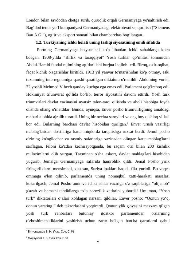 London bilan savdodan chetga surib, quruqlik orqali Germaniyaga yo'naltirish edi.
Bag‘dod temir yo‘l kompaniyasi Germaniyadagi elektrotexnika, qurilish (“Siemens
Bau A.G.”), og‘ir va eksport sanoati bilan chambarchas bog‘langan.
1.2. Turkiyaning ichki holati uning tashqi siyosatining omili sifatida
Portning  Germaniyaga  bo'ysunishi  ko'p  jihatdan  ichki  sabablarga  ko'ra
bo'lgan.  1908-yilda  “Birlik  va  taraqqiyot”  Yosh  turklar  qoʻmitasi  tomonidan
Abdul-Hamid feodal rejimining agʻdarilishi burjua inqilobi edi. Biroq, oxir-oqibat,
faqat kichik o'zgarishlar kiritildi. 1913 yil yanvar to'ntarishidan ko'p o'tmay, eski
tuzumning interregnumiga qarshi qaratilgan diktatura o'rnatildi. Abdulning vorisi,
72 yoshli Mehmed V hech qanday kuchga ega emas edi. Parlament qo'g'irchoq edi.
Hokimiyat triumvirat qo‘lida bo‘lib, terror siyosatini davom ettirdi. Yosh turk
triumvirlari davlat xazinasini uyatsiz talon-taroj qilishda va aholi hisobiga foyda
olishda ohang o'rnatdilar. Bunda, ayniqsa, Enver posho triumvirligining amaldagi
rahbari alohida ajralib turardi. Uning bir nechta saroylari va eng boy qishloq villasi
bor  edi.  Bularning  barchasi  davlat  hisobidan  qurilgan.6 Enver  urush  vazirligi
mablag'laridan do'stlariga katta miqdorda tarqatishga ruxsat berdi. Jemol posho
o'zining ko'ngilochar va rasmiy safarlariga xazinadan olingan katta mablag'larni
sarflagan.  Filoni  ko'zdan  kechirayotganda,  bu  raqam  o'zi  bilan  200  kishilik
mulozimlarni olib yurgan. Taxminan o'sha eskort, davlat mablag'lari hisobidan
yugurib,  Jemalga  Germaniyaga  safarida  hamrohlik  qildi.  Jemal  Posho  yirik
firibgarliklarni mensimadi, xususan, Suriya ipaklari haqida fikr yuritdi. Bu voqea
ommaga  e'lon  qilinib,  parlamentda  uning  nomaqbul  xatti-harakati  masalasi
ko'tarilgach, Jemal Posho amir va ichki ishlar vaziriga o'z raqiblariga "olijanob"
g'azab va bema'ni tahdidlarga to'la norozilik xatlarini yubordi.7 Umuman, “Yosh
turk” diktatorlari o‘zlari xohlagan narsani qildilar. Enver posho: “Qonun yo‘q,
qonun yarating!” deb takrorlashni yoqtirardi. Qonuniylik g'oyasini masxara qilgan
yosh  turk  rahbarlari  butunlay  itoatkor  parlamentdan  o'zlarining
o'zboshimchaliklarini  yashirish  uchun  zarur  bo'lgan  barcha  qarorlarni  qabul
6 Виноградов В. Н. Указ. Соч. С. 98
7 Лудшувейт Е. В. Указ. Соч. С.58
9
