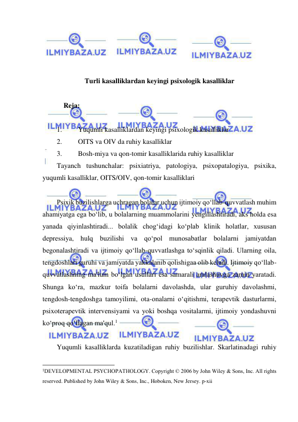  
 
 
 
 
 
Turli kasalliklardan keyingi psixologik kasalliklar 
 
            Reja:  
 
1. 
Yuqumli kasalliklardan keyingi psixologik kasalliklar  
2. 
OITS va OIV da ruhiy kasalliklar  
3. 
Bosh-miya va qon-tomir kasalliklarida ruhiy kasalliklar  
Tayanch tushunchalar: psixiatriya, patologiya, psixopatalogiya, psixika, 
yuqumli kasalliklar, OITS/OIV, qon-tomir kasalliklari  
 
Psixik buzilishlarga uchragan bolalar uchun ijtimoiy qo‘llab-quvvatlash muhim 
ahamiyatga ega bo‘lib, u bolalarning muammolarini yengillashtiradi, aks holda esa 
yanada qiyinlashtiradi... bolalik chog‘idagi ko‘plab klinik holatlar, xususan 
depressiya, hulq buzilishi va qo‘pol munosabatlar bolalarni jamiyatdan 
begonalashtiradi va ijtimoiy qo‘llab-quvvatlashga to‘sqinlik qiladi. Ularning oila, 
tengdoshlari guruhi va jamiyatda yakkalanib qolishigaa olib keladi. Ijtimoiy qo‘llab-
quvvatlashning ma'lum bo‘lgan usullari esa samarali aralashuvga zamin yaratadi. 
Shunga ko‘ra, mazkur toifa bolalarni davolashda, ular guruhiy davolashmi, 
tengdosh-tengdoshga tamoyilimi, ota-onalarni o‘qitishmi, terapevtik dasturlarmi, 
psixoterapevtik intervensiyami va yoki boshqa vositalarmi, ijtimoiy yondashuvni 
ko‘proq qo‘llagan ma'qul.1 
 
Yuqumli kasalliklarda kuzatiladigan ruhiy buzilishlar. Skarlatinadagi ruhiy 
                                                           
1DEVELOPMENTAL PSYCHOPATHOLOGY. Copyright © 2006 by John Wiley & Sons, Inc. All rights 
reserved. Published by John Wiley & Sons, Inc., Hoboken, New Jersey. p-xii 
 
