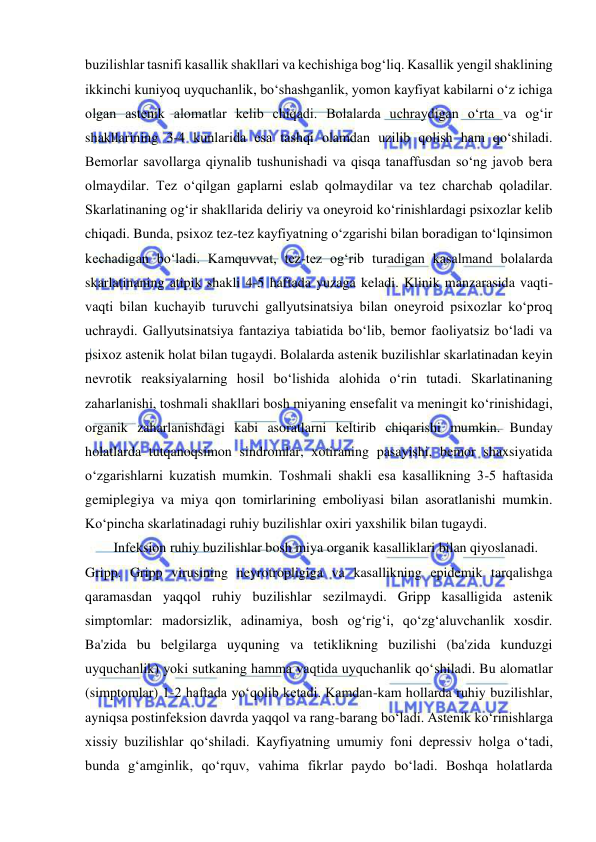  
 
buzilishlar tasnifi kasallik shakllari va kechishiga bog‘liq. Kasallik yengil shaklining 
ikkinchi kuniyoq uyquchanlik, bo‘shashganlik, yomon kayfiyat kabilarni o‘z ichiga 
olgan astenik alomatlar kelib chiqadi. Bolalarda uchraydigan o‘rta va og‘ir 
shakllarining 3-4 kunlarida esa tashqi olamdan uzilib qolish ham qo‘shiladi. 
Bemorlar savollarga qiynalib tushunishadi va qisqa tanaffusdan so‘ng javob bera 
olmaydilar. Tez o‘qilgan gaplarni eslab qolmaydilar va tez charchab qoladilar. 
Skarlatinaning og‘ir shakllarida deliriy va oneyroid ko‘rinishlardagi psixozlar kelib 
chiqadi. Bunda, psixoz tez-tez kayfiyatning o‘zgarishi bilan boradigan to‘lqinsimon 
kechadigan bo‘ladi. Kamquvvat, tez-tez og‘rib turadigan kasalmand bolalarda 
skarlatinaning atipik shakli 4-5 haftada yuzaga keladi. Klinik manzarasida vaqti-
vaqti bilan kuchayib turuvchi gallyutsinatsiya bilan oneyroid psixozlar ko‘proq 
uchraydi. Gallyutsinatsiya fantaziya tabiatida bo‘lib, bemor faoliyatsiz bo‘ladi va 
psixoz astenik holat bilan tugaydi. Bolalarda astenik buzilishlar skarlatinadan keyin 
nevrotik reaksiyalarning hosil bo‘lishida alohida o‘rin tutadi. Skarlatinaning 
zaharlanishi, toshmali shakllari bosh miyaning ensefalit va meningit ko‘rinishidagi, 
organik zaharlanishdagi kabi asoratlarni keltirib chiqarishi mumkin. Bunday 
holatlarda tutqanoqsimon sindromlar, xotiraning pasayishi, bemor shaxsiyatida 
o‘zgarishlarni kuzatish mumkin. Toshmali shakli esa kasallikning 3-5 haftasida 
gemiplegiya va miya qon tomirlarining emboliyasi bilan asoratlanishi mumkin. 
Ko‘pincha skarlatinadagi ruhiy buzilishlar oxiri yaxshilik bilan tugaydi. 
Infeksion ruhiy buzilishlar bosh miya organik kasalliklari bilan qiyoslanadi. 
Gripp. Gripp virusining neyrotropligiga va kasallikning epidemik tarqalishga 
qaramasdan yaqqol ruhiy buzilishlar sezilmaydi. Gripp kasalligida astenik 
simptomlar: madorsizlik, adinamiya, bosh og‘rig‘i, qo‘zg‘aluvchanlik xosdir. 
Ba'zida bu belgilarga uyquning va tetiklikning buzilishi (ba'zida kunduzgi 
uyquchanlik) yoki sutkaning hamma vaqtida uyquchanlik qo‘shiladi. Bu alomatlar 
(simptomlar) 1-2 haftada yo‘qolib ketadi. Kamdan-kam hollarda ruhiy buzilishlar, 
ayniqsa postinfeksion davrda yaqqol va rang-barang bo‘ladi. Astenik ko‘rinishlarga 
xissiy buzilishlar qo‘shiladi. Kayfiyatning umumiy foni depressiv holga o‘tadi, 
bunda g‘amginlik, qo‘rquv, vahima fikrlar paydo bo‘ladi. Boshqa holatlarda 
