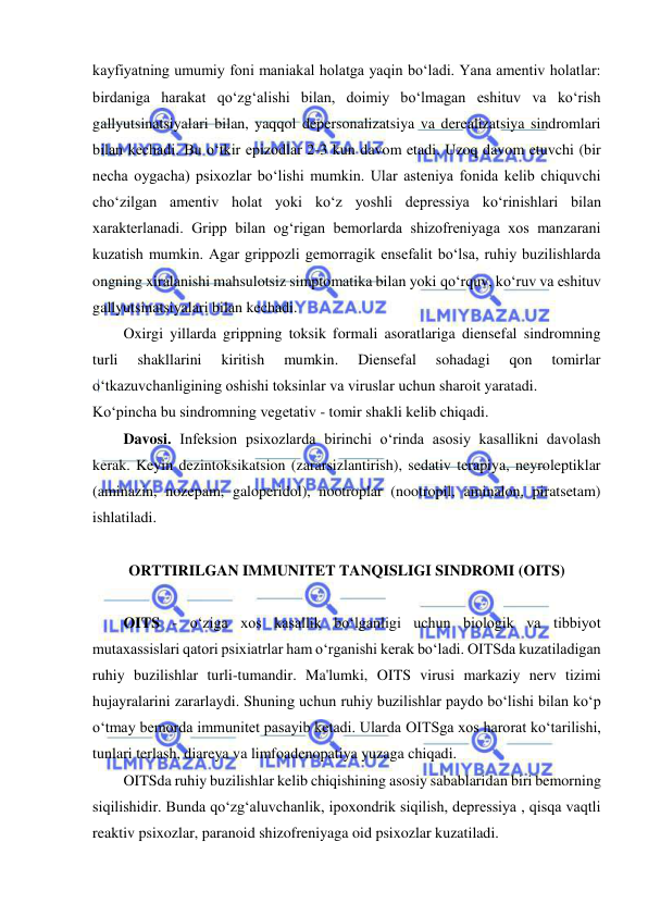  
 
kayfiyatning umumiy foni maniakal holatga yaqin bo‘ladi. Yana amentiv holatlar: 
birdaniga harakat qo‘zg‘alishi bilan, doimiy bo‘lmagan eshituv va ko‘rish 
gallyutsinatsiyalari bilan, yaqqol depersonalizatsiya va derealizatsiya sindromlari 
bilan kechadi. Bu o‘tkir epizodlar 2-3 kun davom etadi. Uzoq davom etuvchi (bir 
necha oygacha) psixozlar bo‘lishi mumkin. Ular asteniya fonida kelib chiquvchi 
cho‘zilgan amentiv holat yoki ko‘z yoshli depressiya ko‘rinishlari bilan 
xarakterlanadi. Gripp bilan og‘rigan bemorlarda shizofreniyaga xos manzarani 
kuzatish mumkin. Agar grippozli gemorragik ensefalit bo‘lsa, ruhiy buzilishlarda 
ongning xiralanishi mahsulotsiz simptomatika bilan yoki qo‘rquv, ko‘ruv va eshituv 
gallyutsinatsiyalari bilan kechadi. 
Oxirgi yillarda grippning toksik formali asoratlariga diensefal sindromning 
turli 
shakllarini 
kiritish 
mumkin. 
Diensefal 
sohadagi 
qon 
tomirlar 
o‘tkazuvchanligining oshishi toksinlar va viruslar uchun sharoit yaratadi. 
Ko‘pincha bu sindromning vegetativ - tomir shakli kelib chiqadi. 
Davosi. Infeksion psixozlarda birinchi o‘rinda asosiy kasallikni davolash 
kerak. Keyin dezintoksikatsion (zararsizlantirish), sedativ terapiya, neyroleptiklar 
(aminazin, nozepam, galoperidol), nootroplar (nootropil, aminalon, piratsetam) 
ishlatiladi. 
 
ORTTIRILGAN IMMUNITET TANQISLIGI SINDROMI (OITS) 
 
OITS - o‘ziga xos kasallik bo‘lganligi uchun biologik va tibbiyot 
mutaxassislari qatori psixiatrlar ham o‘rganishi kerak bo‘ladi. OITSda kuzatiladigan 
ruhiy buzilishlar turli-tumandir. Ma'lumki, OITS virusi markaziy nerv tizimi 
hujayralarini zararlaydi. Shuning uchun ruhiy buzilishlar paydo bo‘lishi bilan ko‘p 
o‘tmay bemorda immunitet pasayib ketadi. Ularda OITSga xos harorat ko‘tarilishi, 
tunlari terlash, diareya va limfoadenopatiya yuzaga chiqadi. 
OITSda ruhiy buzilishlar kelib chiqishining asosiy sabablaridan biri bemorning 
siqilishidir. Bunda qo‘zg‘aluvchanlik, ipoxondrik siqilish, depressiya , qisqa vaqtli 
reaktiv psixozlar, paranoid shizofreniyaga oid psixozlar kuzatiladi. 
