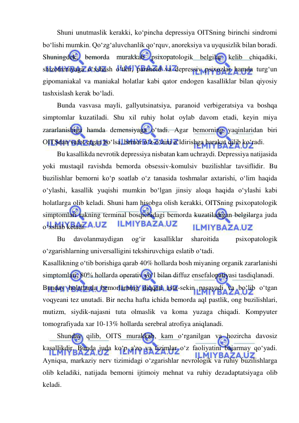  
 
Shuni unutmaslik kerakki, ko‘pincha depressiya OITSning birinchi sindromi 
bo‘lishi mumkin. Qo‘zg‘aluvchanlik qo‘rquv, anoreksiya va uyqusizlik bilan boradi. 
Shuningdek, bemorda murakkab psixopatologik belgilar kelib chiqadiki, 
shizofreniyaga o‘xshash o‘tkir, paranoid va depressiv psixozlar hamda turg‘un 
gipomaniakal va maniakal holatlar kabi qator endogen kasalliklar bilan qiyosiy 
tashxislash kerak bo‘ladi. 
Bunda vasvasa mayli, gallyutsinatsiya, paranoid verbigeratsiya va boshqa 
simptomlar kuzatiladi. Shu xil ruhiy holat oylab davom etadi, keyin miya 
zararlanishiga hamda demensiyaga o‘tadi. Agar bemorning yaqinlaridan biri 
OITSdan vafot etgan bo‘lsa, bemor o‘z-o‘zini o‘ldirishga harakat qilib ko‘radi. 
Bu kasallikda nevrotik depressiya nisbatan kam uchraydi. Depressiya natijasida 
yoki mustaqil ravishda bemorda obsessiv-komulsiv buzilishlar tavsiflidir. Bu 
buzilishlar bemorni ko‘p soatlab o‘z tanasida toshmalar axtarishi, o‘lim haqida 
o‘ylashi, kasallik yuqishi mumkin bo‘lgan jinsiy aloqa haqida o‘ylashi kabi 
holatlarga olib keladi. Shuni ham hisobga olish kerakki, OITSning psixopatologik 
simptomlari rakning terminal bosqichidagi bemorda kuzatiladigan belgilarga juda 
o‘xshab ketadi. 
Bu 
davolanmaydigan 
og‘ir 
kasalliklar 
sharoitida 
 
psixopatologik 
o‘zgarishlarning universalligini tekshiruvchiga eslatib o‘tadi. 
Kasallikning o‘tib borishiga qarab 40% hollarda bosh miyaning organik zararlanishi 
simptomlari, 80% hollarda operativ yo‘l bilan diffuz ensefalopatiyasi tasdiqlanadi. 
Bunday holatlarda bemorlarning diqqati asta-sekin pasayadi va bo‘lib o‘tgan 
voqyeani tez unutadi. Bir necha hafta ichida bemorda aql pastlik, ong buzilishlari, 
mutizm, siydik-najasni tuta olmaslik va koma yuzaga chiqadi. Kompyuter 
tomografiyada xar 10-13% hollarda serebral atrofiya aniqlanadi. 
Shunday qilib, OITS murakkab, kam o‘rganilgan va hozircha davosiz 
kasallikdir. Bunda juda ko‘p a'zo va tizimlar o‘z faoliyatini bajarmay qo‘yadi. 
Ayniqsa, markaziy nerv tizimidagi o‘zgarishlar nevrologik va ruhiy buzilishlarga 
olib keladiki, natijada bemorni ijtimoiy mehnat va ruhiy dezadaptatsiyaga olib 
keladi. 
