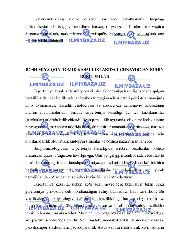  
 
Giyohvandlikning 
oldini 
olishda 
kishilarni 
giyohvandlik 
haqidagi 
tushunchasini oshirish, giyohvandlarni barvaqt ro‘yxatga olish, ularni o‘z vaqtida 
dispanser davolash, narkotik moddalarni qat'iy ro‘yxatga olish va saqlash eng 
muhim ish hisoblanadi. 
 
 
 
BOSH MIYA QON-TOMIR KASALLIKLARIDA UCHRAYDIGAN RUHIY 
BUZILISHLAR 
 
Gipertoniya kasalligida ruhiy buzilishlar. Gipertoniya kasalligi keng tarqalgan 
kasalliklardan biri bo‘lib, u bilan boshqa turdagi vrachlar qatori psixiatrlar ham juda 
ko‘p to‘qnashadi. Kasallik etiologiyasi va patogenezi zamonaviy tabobatning 
muhim muammolaridan biridir. Gipertoniya kasalligi har xil kuchlanishlar 
(jarohatlar) ta'sirida kelib chiqadi. Boshqacha qilib aytganda, oliy nerv faoliyatining 
neyrogumoral mexanizm ta'sirida buzilishi tomirlar tonusini o‘zgartiradiki, natijada 
gipertoniya kelib chiqadi. Biroq tomirlar tonusini o‘zgartiradigan boshqa irsiy 
omillar, qarilik alomatlari, endokrin siljishlar va boshqa nazariyalar ham bor. 
Simptomatologiyasi. Gipertoniya kasalligida serebral buzilishlar boshqa 
xastaliklar qatori o‘ziga xos tavsifga ega. Ular yengil gipertonik krizdan boshlab to 
insult kabi eng og‘ir zararlanishgacha, miya qon aylanishi buzilishlari ko‘rinishida 
bo‘ladi. Lekin, miya qon aylanishi buzilishlaridan o‘ladiganlar soni yurak 
xastaliklaridan o‘ladiganlar sonidan keyin ikkinchi o‘rinda turadi. 
Gipertoniya kasalligi uchun ko‘p sonli nevrologik buzilishlar bilan birga 
gipertoniya psixozlari deb nomlanadigan ruhiy buzilishlar ham tavsiflidir. Bu 
kasallikdagi psixopatologik ko‘rinishlar kasallikning har qanday shakli va 
bosqichlarida uchraydi. Shu bilan birga gipertoniya kasalligining ruhiy buzilishlar 
tavsifi bilan ma'lum nisbati bor. Masalan, nevrozga o‘xshash alomatlar 1-bosqichga, 
aql pastlik 3-bosqichga xosdir. Shuningdek, maniakal holat, depressiv vasavasa, 
psevdostupor sindromlari, psevdoparalitik status kabi aralash klinik ko‘rinishlarni 
