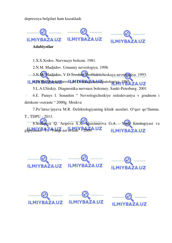  
 
depressiya belgilari ham kuzatiladi. 
 
 
 
Adabiyotlar  
 
1.X.S.Xodos. Nervnыye bolezni. 1981. 
2.N.M. Madjidov. Umumiy nevrologiya. 1998. 
3.N.M. Madjidov, V.D.Troshin. Profilakticheskaya nevrologiya. 1993. 
4.Sh.Sh.Shomansurov i dr. Detskaya nevropatologiya. 1995; 
5.L.A.Ulitskiy. Diagnostika nervnыx bolezney. Sankt-Peterburg. 2001 
6.E. Parays I. Senashin “ Nevrologicheskiye issledovaniya v grudnom i 
detskom vozraste “ 2000g. Moskva 
7.Po‘latxo‘jayeva M.R. Defektologiyaning klinik asoslari. O‘quv qo‘llanma. 
T., TDPU - 2013. 
8.Sodiqova Q, Aripova S.X, Shaxmurova G.A . Yosh fiziologiyasi va  
gigiyenasi.  T., “Yangi asr avlodi” - 2009. 
 
