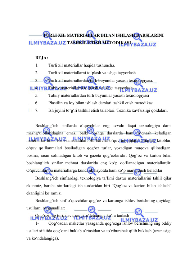  
 
 
 
TURLI XIL MATERIALLAR BILAN ISHLASH DARSLARINI 
TASHKIL ETISH METODIKASI 
 
REJA: 
1. 
Turli xil materiallar haqida tushuncha.  
2. 
Turli xil materiallarni to‘plash va ishga tayyorlash  
3. 
Turli xil materiallardan turli buyumlar yasash texnologiyasi.  
4. 
Tabiiy materiallarni to‘plash va ishga tayyorlash.  
5. 
Tabiiy materiallardan turli buyumlar yasash texnologiyasi 
6. 
Plastilin va loy bilan ishlash darslari tashkil etish metodikasi 
7. 
Ish joyini to‘g‘ri tashkil etish talablari. Texnika xavfsizligi qoidalari.  
 
Boshlang‘ich sinflarda o‘quvchilar eng avvalo faqat texnologiya darsi 
mashg‘ulotlaridagina emas, balki boshqa darslarda ham to‘qnash keladigan 
materiallar bilan ham tanishadilar. Bu barcha o‘quv anjomlari daftarlar, kitoblar, 
o‘quv qo‘llanmalari bosiladigan qog‘oz turlar, yozadigan muqova qilinadigan, 
bosma, rasm solinadigan kitob va gazeta qog‘ozlaridir. Qog‘oz va karton bilan 
boshlang‘ich sinflar mehnat darslarida eng ko‘p qo‘llanadigan materiallardir. 
O‘quvchilar bu materiallarga kundalik hayotda ham ko‘p marta duch keladilar. 
Boshlang‘ich sinflardagi texnologiya ta’limi dastur materiallarini tahlil qilar 
ekanmiz, barcha sinflardagi ish turdaridan biri “Qog‘oz va karton bilan ishlash” 
ekanligini ko‘ramiz. 
Boshlang‘ich sinf o‘quvchilar qog‘oz va kartonga ishlov berishning quyidagi 
usullarni o‘rganadilar: 
Qog‘ozning turi, navi, rangi, o‘lchamiga ko‘ra tanlash 
1- 
Qog‘ozdan maketlar yasaganda qog‘ozga ishlov berishning eng oddiy 
usulari sifatida qog‘ozni buklab o‘rtasidan va to‘rtburchak qilib buklash (uzunasiga 
va ko‘ndalangiga). 
