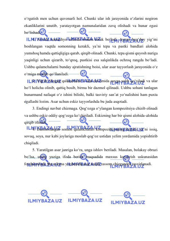  
 
o‘rgatish men uchun quvonarli hol. Chunki ular ish jarayonida o‘zlarini nogiron 
ekanliklarini unutib, yaratayotgan namunalaridan zavq olishadi va hunar egasi 
bo‘lishadi. 
1. Avvalo xomashyo sifatida somon kerak bo‘ladi. Aynan bug‘doy yig‘ini 
boshlangan vaqtda somonning kerakli, ya’ni tepa va pastki bandlari alohida 
yumshoq hamda qattiqligiga qarab, qirqib olinadi. Chunki, tepa qismi quyosh nuriga 
yaqinligi uchun qizarib, to‘qroq, pastkisi esa salqinlikda ochroq rangda bo‘ladi. 
Ushbu qalamchalarni bunday ajratishning boisi, ular asar tayyorlash jarayonida o‘z 
o‘rniga moslab qo‘llaniladi. 
2. Yig‘ib olingan qalamchalar 1 kun davomida suvga solib qo‘yiladi va ular 
ho‘l holicha olinib, qattiq bosib, birma bir dazmol qilinadi. Ushbu sohani tanlagan 
hunarmand nafaqat o‘z ishini bilishi, balki tasviriy san’at yo‘nalishini ham puxta 
egallashi lozim. Asar uchun eskiz tayyorlashda bu juda asqotadi. 
3. Endingi navbat chizmaga. Qog‘ozga o‘ylangan kompozitsiya chizib olinadi 
va ushbu eskiz oddiy qog‘ozga ko‘chiriladi. Eskizning har bir qismi alohida-alohida 
qirqib olinadi. 
4. Dazmollangan somon qalamchalari kompozitsiyaning kerakli, ya’ni issiq, 
sovuq, soya, nur kabi joylariga moslab qog‘oz ustidan yelim yordamida yopishtirib 
chiqiladi. 
5. Yaratilgan asar janriga ko‘ra, unga ishlov beriladi. Masalan, bolakay obrazi 
bo‘lsa, uning yuziga ifoda berish maqsadida maxsus kuydirish uskunasidan 
foydalaniladi. Bu uskuna yordamida asar xuddi rassom chizgandek tasvirlanadi. 
