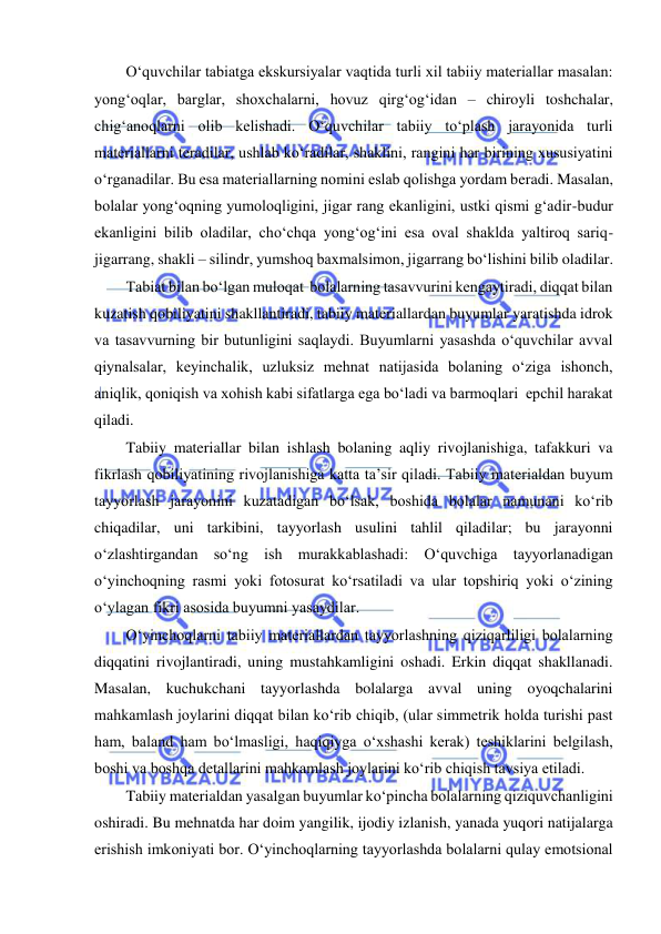  
 
O‘quvchilar tabiatga ekskursiyalar vaqtida turli xil tabiiy materiallar masalan: 
yong‘oqlar, barglar, shoxchalarni, hovuz qirg‘og‘idan – chiroyli toshchalar, 
chig‘anoqlarni olib kelishadi. O‘quvchilar tabiiy to‘plash jarayonida turli 
materiallarni teradilar, ushlab ko‘radilar, shaklini, rangini har birining xususiyatini 
o‘rganadilar. Bu esa materiallarning nomini eslab qolishga yordam beradi. Masalan, 
bolalar yong‘oqning yumoloqligini, jigar rang ekanligini, ustki qismi g‘adir-budur 
ekanligini bilib oladilar, cho‘chqa yong‘og‘ini esa oval shaklda yaltiroq sariq-
jigarrang, shakli – silindr, yumshoq baxmalsimon, jigarrang bo‘lishini bilib oladilar. 
Tabiat bilan bo‘lgan muloqat  bolalarning tasavvurini kengaytiradi, diqqat bilan 
kuzatish qobiliyatini shakllantiradi, tabiiy materiallardan buyumlar yaratishda idrok 
va tasavvurning bir butunligini saqlaydi. Buyumlarni yasashda o‘quvchilar avval 
qiynalsalar, keyinchalik, uzluksiz mehnat natijasida bolaning o‘ziga ishonch, 
aniqlik, qoniqish va xohish kabi sifatlarga ega bo‘ladi va barmoqlari  epchil harakat 
qiladi.  
Tabiiy materiallar bilan ishlash bolaning aqliy rivojlanishiga, tafakkuri va 
fikrlash qobiliyatining rivojlanishiga katta ta’sir qiladi. Tabiiy materialdan buyum 
tayyorlash jarayonini kuzatadigan bo‘lsak, boshida bolalar namunani ko‘rib 
chiqadilar, uni tarkibini, tayyorlash usulini tahlil qiladilar; bu jarayonni 
o‘zlashtirgandan so‘ng ish murakkablashadi: O‘quvchiga tayyorlanadigan 
o‘yinchoqning rasmi yoki fotosurat ko‘rsatiladi va ular topshiriq yoki o‘zining 
o‘ylagan fikri asosida buyumni yasaydilar. 
O‘yinchoqlarni tabiiy materiallardan tayyorlashning qiziqarliligi bolalarning 
diqqatini rivojlantiradi, uning mustahkamligini oshadi. Erkin diqqat shakllanadi. 
Masalan, kuchukchani tayyorlashda bolalarga avval uning oyoqchalarini 
mahkamlash joylarini diqqat bilan ko‘rib chiqib, (ular simmetrik holda turishi past 
ham, baland ham bo‘lmasligi, haqiqiyga o‘xshashi kerak) teshiklarini belgilash, 
boshi va boshqa detallarini mahkamlash joylarini ko‘rib chiqish tavsiya etiladi. 
Tabiiy materialdan yasalgan buyumlar ko‘pincha bolalarning qiziquvchanligini 
oshiradi. Bu mehnatda har doim yangilik, ijodiy izlanish, yanada yuqori natijalarga 
erishish imkoniyati bor. O‘yinchoqlarning tayyorlashda bolalarni qulay emotsional 
