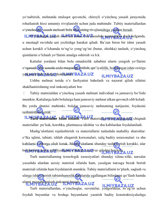  
 
yo‘naltirish, mehnatda muloqot quvonchi, chiroyli o‘yinchoq yasash jarayonida 
rohatlanish hissi umumiy rivojlanishi uchun juda muhimdir. Tabiiy materiallardan 
o‘yinchoqlar yasash mehnati bola shaxsining rivojlanishiga yordam beradi.  
O‘yinchoqni yasash oson ish emas. Uni yasashda noaniqlikka duch kelganda, 
u mustaqil ravishda uni yechishga harakat qiladi. Ba’zan biron bir ishni yasash 
uchun kerakli o‘lchamda to‘ng‘iz yong‘og‘ini (butur, shishka) tanlash, o‘yinchoq 
qismlarini o‘lchash yo‘llarini amalga oshirish va h.k. 
Kattalar yordami bilan bola omadsizlik sababini ularni yengish yo‘llarini 
o‘rganadi. Shu asnoda unda maqsadga intilish, qat’iyatlilik, boshlangan ishni oxiriga 
yetkazish kabi sifatlar shakllanadi. 
Ushbu mehnat turida o‘z faoliyatini baholash va nazorat qilish sifatini 
shakllantirishning real imkoniyatlari bor. 
Tabiiy matreialdan o‘yinchoq yasash mehnati individual va jamoaviy bo‘lishi 
mumkin. Kattalarga kabi bolalarga ham jamoaviy mehnat ulkan quvonch olib keladi. 
Bu yerda shunisi muhimki, bolalar jamoaviy mehnatning natijasini, foydasini 
tushunishlari kerak. 
Turli materiallar bilan ishlash. Turli materiallar bilan ishlaganda chiqindi 
materiallar: po‘kak, korobka, plastmassa idishlar va shu kabilardan foydalaniladi. 
Mashg‘ulotlarni rejalashtirish va materiallarni tanlashda mahalliy sharoitlar: 
o‘lka iqlimi, tabiati, ishlab chiqarish korxonalari, xalq badiiy ustaxonalari va shu 
kabilarni e’tiborga olish kerak. Mashg‘ulotlarni shunday tashkil etish kerakki, ular 
bolalarning ijodiy qobiliyatlarini o‘stirish, tasavvur qilishni boyitsin. 
Turli materiallarning texnologik xususiyatlari shunday xilma-xilki, narsalar 
yasashda ulardan asosiy material sifatida ham, yasalgan narsaga bezak berish 
materiali sifatida ham foydalanish mumkin. Tabiiy materiallarni to‘plash, saqlash va 
ularga ishlov berish tabiatshunoslik darslarida egallangan bilimlarni qo‘llash hamda 
ularni mustahkamlash imkonini beradi. 
Turli materiallardan, o‘yinchoqlar, suvenirlar, yodgorliklar, ro‘zg‘or uchun 
foydali buyumlar va boshqa buyumlarni yaratish badiiy konstruktsiyalashga 
