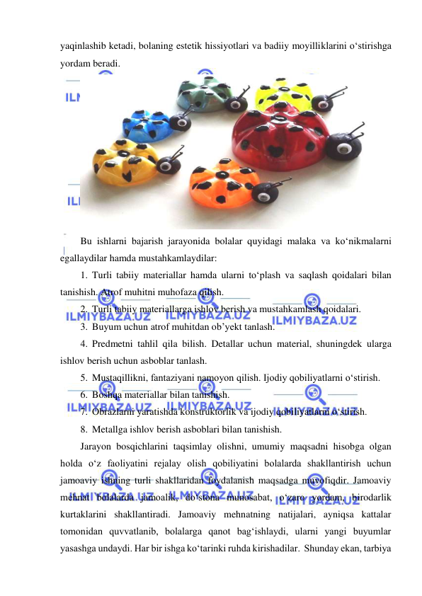  
 
yaqinlashib ketadi, bolaning estetik hissiyotlari va badiiy moyilliklarini o‘stirishga 
yordam beradi.  
 
Bu ishlarni bajarish jarayonida bolalar quyidagi malaka va ko‘nikmalarni 
egallaydilar hamda mustahkamlaydilar: 
1. Turli tabiiy materiallar hamda ularni to‘plash va saqlash qoidalari bilan 
tanishish. Atrof muhitni muhofaza qilish. 
2. Turli tabiiy materiallarga ishlov berish va mustahkamlash qoidalari. 
3. Buyum uchun atrof muhitdan ob’yekt tanlash. 
4. Predmetni tahlil qila bilish. Detallar uchun material, shuningdek ularga 
ishlov berish uchun asboblar tanlash. 
5. Mustaqillikni, fantaziyani namoyon qilish. Ijodiy qobiliyatlarni o‘stirish. 
6. Boshqa materiallar bilan tanishish. 
7. Obrazlarni yaratishda konstruktorlik va ijodiy qobiliyatlarni o‘stirish. 
8. Metallga ishlov berish asboblari bilan tanishish. 
Jarayon bosqichlarini taqsimlay olishni, umumiy maqsadni hisobga olgan 
holda o‘z faoliyatini rejalay olish qobiliyatini bolalarda shakllantirish uchun 
jamoaviy ishning turli shakllaridan foydalanish maqsadga muvofiqdir. Jamoaviy 
mehnat bolalarda jamoalik, do‘stona munosabat, o‘zaro yordam, birodarlik 
kurtaklarini shakllantiradi. Jamoaviy mehnatning natijalari, ayniqsa kattalar 
tomonidan quvvatlanib, bolalarga qanot bag‘ishlaydi, ularni yangi buyumlar 
yasashga undaydi. Har bir ishga ko‘tarinki ruhda kirishadilar.  Shunday ekan, tarbiya 

