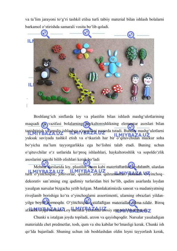 
 
va ta’lim jarayoni to‘g‘ri tashkil etilsa turli tabiiy material bilan ishlash bolalarni 
barkamol o‘stirishda samarali vosita bo‘lib qoladi. 
 
 
 
Boshlang‘ich sinflarda loy va plastilin bilan ishlash mashg‘ulotlarining 
maqsadi va vazifasi bolalarning haykaltoroshlikning elementar asoslari bilan 
tanishtirish va amaliy ishlashga o‘rgatishni nazarda tutadi. Bunday mashg‘ulotlarni 
yuksak saviyada tashkil etish va o‘tkazish har bir o‘qituvchidan mazkur soha 
bo‘yicha ma’lum tayyorgarlikka ega bo‘lishni talab etadi. Buning uchun 
o‘qituvchilar o‘z ustlarida ko‘proq ishlashlari, haykaltoroshlik va sopoldo‘zlik 
asoslarini yaxshi bilib olishlari kerak bo‘ladi 
Mehnat darslarida loy, plastilin, mum kabi materiallardan foydalanib, ulardan 
turli o‘yinchoqlar, jonivorlar, qushlar, ertak qahramonlari yasaladi. O‘yinchoq–
dekorativ san’atning eng qadimiy turlaridan biri bo‘lib, qadim asarlarda loydan 
yasalgan narsalar bizgacha yetib kelgan. Mamlakatimizda sanoat va madaniyatning 
rivojlanib borishiga ko‘ra o‘yinchoqlarni assortimenti, ularning obrazlari yildan-
yilga boyib bormoqda. O‘yinchoqlar yasaladigan materiallar xilma-xildir. Biroq 
afzallik loyga beriladi. Loy narsalar yasashda asosiy material hisoblanadi. 
Chunki u istalgan joyda topiladi, arzon va qayishqoqdir. Narsalar yasaladigan 
materialda chet predmetlar, tosh, qum va shu kabilar bo‘lmasligi kerak. Chunki ish 
qo‘lda bajariladi. Shuning uchun ish boshlashdan oldin loyni tayyorlash kerak, 
