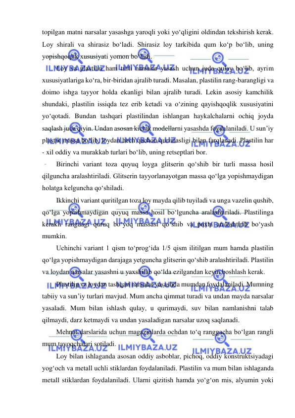  
 
topilgan matni narsalar yasashga yaroqli yoki yo‘qligini oldindan tekshirish kerak. 
Loy shirali va shirasiz bo‘ladi. Shirasiz loy tarkibida qum ko‘p bo‘lib, uning 
yopishqoqlik xususiyati yomon bo‘ladi. 
Loy va plastilin ham turli narsalar yasash uchun juda qulay bo‘lib, ayrim 
xususiyatlariga ko‘ra, bir-biridan ajralib turadi. Masalan, plastilin rang-barangligi va 
doimo ishga tayyor holda ekanligi bilan ajralib turadi. Lekin asosiy kamchilik 
shundaki, plastilin issiqda tez erib ketadi va o‘zining qayishqoqlik xususiyatini 
yo‘qotadi. Bundan tashqari plastilindan ishlangan haykalchalarni ochiq joyda 
saqlash juda qiyin. Undan asosan kichik modellarni yasashda foydalaniladi. U sun’iy 
plastik massa bo‘lib, loydan hech qachon qurimasligi bilan farqlanadi. Plastilin har 
- xil oddiy va murakkab turlari bo‘lib, uning retseptlari bor.  
Birinchi variant toza quyuq loyga glitserin qo‘shib bir turli massa hosil 
qilguncha aralashtiriladi. Glitserin tayyorlanayotgan massa qo‘lga yopishmaydigan 
holatga kelguncha qo‘shiladi. 
Ikkinchi variant quritilgan toza loy mayda qilib tuyiladi va unga vazelin qushib, 
qo‘lga yopishmaydigan quyuq massa hosil bo‘lguncha aralashtiriladi. Plastilinga 
kerakli rangdagi quruq bo‘yoq massasi qo‘shib va puxta aralashtirib bo‘yash 
mumkin. 
Uchinchi variant 1 qism to‘prog‘ida 1/5 qism ilitilgan mum hamda plastilin 
qo‘lga yopishmaydigan darajaga yetguncha glitserin qo‘shib aralashtiriladi. Plastilin 
va loydan narsalar yasashni u yaxshilab qo‘lda ezilgandan keyin boshlash kerak. 
Plastilin va loydan tashqari narsalar yasashda mumdan foydalaniladi. Mumning 
tabiiy va sun’iy turlari mavjud. Mum ancha qimmat turadi va undan mayda narsalar 
yasaladi. Mum bilan ishlash qulay, u qurimaydi, suv bilan namlanishni talab 
qilmaydi, darz ketmaydi va undan yasaladigan narsalar uzoq saqlanadi. 
Mehnat darslarida uchun magazinlarda ochdan to‘q ranggacha bo‘lgan rangli 
mum tayoqchalari sotiladi.  
Loy bilan ishlaganda asosan oddiy asboblar, pichoq, oddiy konstruktsiyadagi 
yog‘och va metall uchli stiklardan foydalaniladi. Plastilin va mum bilan ishlaganda 
metall stiklardan foydalaniladi. Ularni qizitish hamda yo‘g‘on mis, alyumin yoki 
