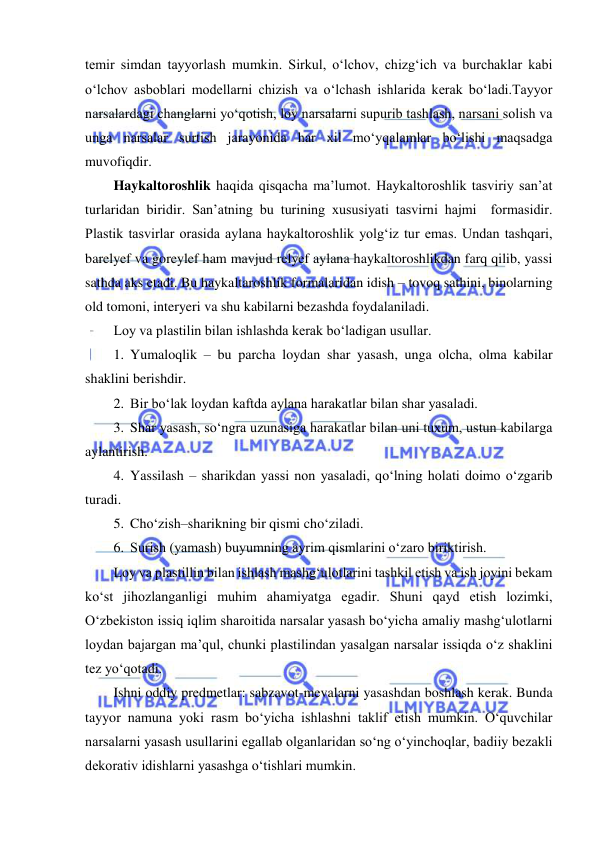  
 
temir simdan tayyorlash mumkin. Sirkul, o‘lchov, chizg‘ich va burchaklar kabi 
o‘lchov asboblari modellarni chizish va o‘lchash ishlarida kerak bo‘ladi.Tayyor 
narsalardagi changlarni yo‘qotish, loy narsalarni supurib tashlash, narsani solish va 
unga narsalar surtish jarayonida har xil mo‘yqalamlar bo‘lishi maqsadga 
muvofiqdir. 
Haykaltoroshlik haqida qisqacha ma’lumot. Haykaltoroshlik tasviriy san’at 
turlaridan biridir. San’atning bu turining xususiyati tasvirni hajmi  formasidir. 
Plastik tasvirlar orasida aylana haykaltoroshlik yolg‘iz tur emas. Undan tashqari, 
barelyef va goreylef ham mavjud relyef aylana haykaltoroshlikdan farq qilib, yassi 
sathda aks etadi. Bu haykaltaroshlik formalaridan idish – tovoq sathini, binolarning 
old tomoni, interyeri va shu kabilarni bezashda foydalaniladi. 
Loy va plastilin bilan ishlashda kerak bo‘ladigan usullar. 
1. Yumaloqlik – bu parcha loydan shar yasash, unga olcha, olma kabilar 
shaklini berishdir. 
2. Bir bo‘lak loydan kaftda aylana harakatlar bilan shar yasaladi. 
3. Shar yasash, so‘ngra uzunasiga harakatlar bilan uni tuxum, ustun kabilarga 
aylantirish. 
4. Yassilash – sharikdan yassi non yasaladi, qo‘lning holati doimo o‘zgarib 
turadi. 
5. Cho‘zish–sharikning bir qismi cho‘ziladi. 
6. Surish (yamash) buyumning ayrim qismlarini o‘zaro biriktirish. 
Loy va plastillin bilan ishlash mashg‘ulotlarini tashkil etish va ish joyini bekam 
ko‘st jihozlanganligi muhim ahamiyatga egadir. Shuni qayd etish lozimki, 
O‘zbekiston issiq iqlim sharoitida narsalar yasash bo‘yicha amaliy mashg‘ulotlarni 
loydan bajargan ma’qul, chunki plastilindan yasalgan narsalar issiqda o‘z shaklini 
tez yo‘qotadi. 
Ishni oddiy predmetlar: sabzavot-mevalarni yasashdan boshlash kerak. Bunda 
tayyor namuna yoki rasm bo‘yicha ishlashni taklif etish mumkin. O‘quvchilar 
narsalarni yasash usullarini egallab olganlaridan so‘ng o‘yinchoqlar, badiiy bezakli 
dekorativ idishlarni yasashga o‘tishlari mumkin. 
