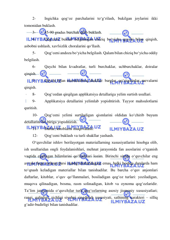  
 
2- 
Ingichka qog‘oz parchalarini to‘g‘rilash, bukilgan joylarini ikki 
tomonidan buklash. 
3- 
45-90 gradus burchak qilib buklash. 
4- 
Qog‘ozni buklab belgilangan chiziq bo‘yicha qaychi bilan qirqish, 
asbobni ushlash, xavfsizlik choralarini qo‘llash. 
5- 
Qog‘ozni andoza bo‘yicha belgilash. Qalam bilan chiziq bo‘yicha oddiy 
belgilash. 
6- 
Qaychi bilan kvadratlar, turli burchaklar, uchburchaklar, doiralar 
qirqish. 
7- 
Qaychi bilan murakkabroq shakllar: barglar, qo‘ziqorinlar, mevalarni 
qirqish. 
8- 
Qog‘ozdan qirqilgan applikatsiya detallariga yelim surtish usullari. 
9- 
Applikatsiya detallarini yelimlab yopishtirish. Tayyor mahsulotlarni 
quritish. 
10- 
Qog‘ozni yelimi surtiladigan qismlarini oldidan ko‘chirib buyum 
detallarini bir-biriga yopishtirish. 
11- 
Daftar, kitoblarni muqovalash. 
12- 
Qog‘ozni buklash va turli shakllar yashash. 
O‘quvchilar ishlov berilayotgan materiallarning xususiyatlarini hisobga olib, 
ish usullaridan ongli foydalanishlari, mehnat jarayonida fan asoslarini o‘rganish 
vaqtida egallagan bilimlarini qo‘llashlari lozim. Birinchi sinfda o‘quvchilar eng 
avvalo faqat mehnat darsi mashg‘ulotlaridagina emas, balki boshqa darslarda ham 
to‘qnash keladigan materiallar bilan tanishadilar. Bu barcha o‘quv anjomlari 
daftarlar, kitoblar, o‘quv qo‘llanmalari, bosiladigan qog‘oz turlari: yoziladigan, 
muqova qilinadigan, bosma, rasm solinadigan, kitob va oynoma qog‘ozlaridir. 
Ta’lim jarayonida o‘quvchilar turli qog‘ozlarning asosiy jismoniy xususiyatlari; 
rangi, qalinligi, zichligi siyohni singdirish xususiyati, sathining xarakteri – silliq 
g‘adir-budirligi bilan tanishadilar. 
