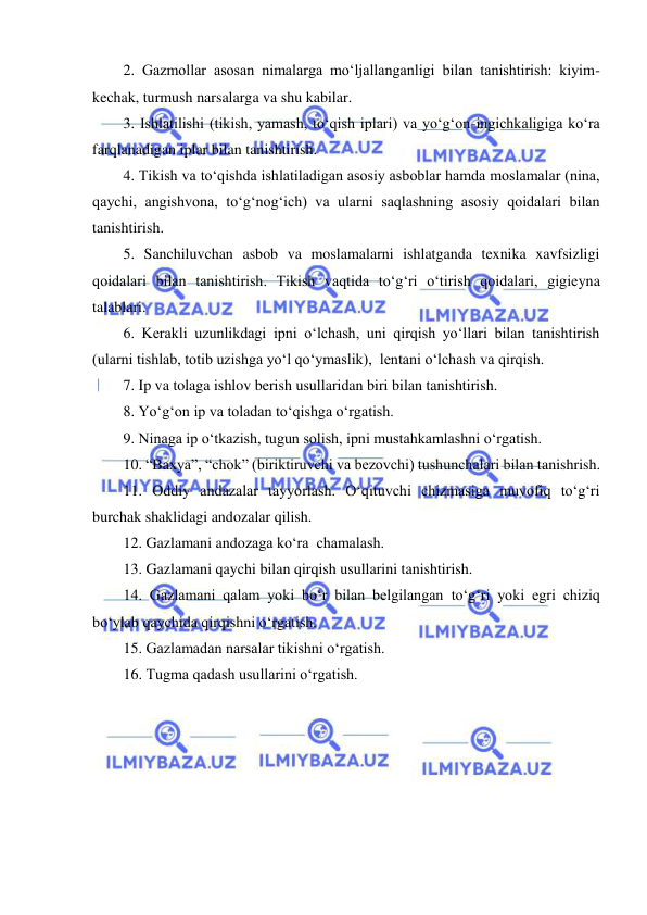  
 
2. Gazmollar asosan nimalarga mo‘ljallanganligi bilan tanishtirish: kiyim-
kechak, turmush narsalarga va shu kabilar. 
3. Ishlatilishi (tikish, yamash, to‘qish iplari) va yo‘g‘on-ingichkaligiga ko‘ra 
farqlanadigan iplar bilan tanishtirish. 
4. Tikish va to‘qishda ishlatiladigan asosiy asboblar hamda moslamalar (nina, 
qaychi, angishvona, to‘g‘nog‘ich) va ularni saqlashning asosiy qoidalari bilan 
tanishtirish. 
5. Sanchiluvchan asbob va moslamalarni ishlatganda texnika xavfsizligi 
qoidalari bilan tanishtirish. Tikish vaqtida to‘g‘ri o‘tirish qoidalari, gigieyna 
talablari. 
6. Kerakli uzunlikdagi ipni o‘lchash, uni qirqish yo‘llari bilan tanishtirish 
(ularni tishlab, totib uzishga yo‘l qo‘ymaslik),  lentani o‘lchash va qirqish. 
7. Ip va tolaga ishlov berish usullaridan biri bilan tanishtirish. 
8. Yo‘g‘on ip va toladan to‘qishga o‘rgatish. 
9. Ninaga ip o‘tkazish, tugun solish, ipni mustahkamlashni o‘rgatish. 
10. “Baxya”, “chok” (biriktiruvchi va bezovchi) tushunchalari bilan tanishrish. 
11. Oddiy andazalar tayyorlash. O‘qituvchi chizmasiga muvofiq to‘g‘ri 
burchak shaklidagi andozalar qilish. 
12. Gazlamani andozaga ko‘ra  chamalash. 
13. Gazlamani qaychi bilan qirqish usullarini tanishtirish. 
14. Gazlamani qalam yoki bo‘r bilan belgilangan to‘g‘ri yoki egri chiziq 
bo‘ylab qaychida qirqishni o‘rgatish. 
15. Gazlamadan narsalar tikishni o‘rgatish. 
16. Tugma qadash usullarini o‘rgatish. 
